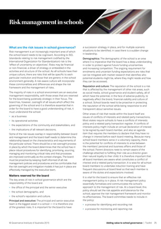 25© Governance Institute of Australia 2015 Adding value to school governance | Toolkit
Riskmanagementinschools
What are the risk issues in school governance?
Risk management is an increasingly important area of which
the school board needs to be cognisant. According to ISO,
(standards relating to risk management codified by the
International Organization for Standardization) risk is the
‘effect of uncertainty on objectives’. Risks may be financial
or non-financial, a driver of strategy or embedded in the
activities and structure of the school. As all schools have their
unique culture, there are risks that will be specific to each
particular institution and those that are generic in the school
environment generally. A risk-aware culture will incorporate
these commonalities and differences and shape the risk
framework and the management of risks.
The majority of risks in a school environment are an executive
management responsibility, with those areas that are reserved
for the board being putatively strategic in their focus. The
board has, however, oversight of all issues which affect the
governing of the school and it is therefore essential that in
order for the board to have a good understanding of risk, it
must understand the school:
•	 as a business
•	 its operational activities
•	 the expectations of the community and stakeholders, and
•	 the implications of all relevant decisions.
Some of the risk issues overlap in responsibility between board
and management and the board itself needs to determine this
relationship based on the characteristics and requirements of
the particular school. There should be a risk oversight process
in place by which the board determines that the school has in
place robust procedures for identifying, prioritising, sourcing,
managing and monitoring critical risks and that processes
are improved continually as the context changes. The board
must be proactive by keeping itself informed of all risk
management policies and procedures and be comfortable that
the risk oversight and mitigation models it has put in place are
effectively managed by the executive team.
Matters reserved for the board
The key areas of risk in school governance which are the
responsibility of the board are:
•	 the office of the principal and the senior executive
•	 the school demographic, and
•	 the school’s reputation and culture.
Principal and executive: The principal and senior executive
team is the biggest asset in a school — it is therefore one
of the greatest risks. It is important for the board to have
a succession strategy in place, and for multiple scenario
situations to be identified, in case there is a sudden change
in leadership.
Demographics: The demographic of the school is an area
where it is imperative that the board has a deep understanding
in order to protect against future funding uncertainties
and increasing competition. The ongoing requirement for
enrolments and uncertain funding expectations are risks that
can be mitigated with market research that identifies who
potential students might be, where they might reside and how
they can be accessed.
Reputation and culture: The reputation of the school is a risk
that is affected by the management of other risk areas, such
as social media, school governance and student safety, all of
which have the potential, in the face of adverse publicity, to
negatively affect the brand, financial viability and culture of
a school. School boards need to be proactive in protecting
the reputation of the school while being responsive to and
transparent about sensitive issues.
Other areas of risk that reside within the board itself are
issues of conflicts of interests and related party transactions.
Most states require schools to have a conflicts of interests
policy and a related party transaction register. A conflicts of
interests policy might include an annual declaration of interest
to be signed by each board member, and also an agenda
item that requires the members to declare that they have no
change in interest before each board meeting. Because many
school board members serve in a voluntary capacity, there
is the potential for conflicts of interests to arise between
the members’ personal and business affairs and those of
the school. Parent directors need to remain aware of the
challenge attached to fulfilling their role as a director given
their natural loyalty to their child. It is therefore important that
all board members are aware what constitutes a conflict of
interest and a related party transaction. It is wise for all school
board members to undertake induction training and have
frequent discussions at board level so that each member is
aware of the duties and expectations involved.
It is vital for the board to ensure that an effective risk
management policy is in place. A risk management policy
essentially formalises and communicates the school’s
approach to the management of risk. At a board level, this
policy should set the risk appetite and tolerance for the
school, approve the risk management framework and monitor
its effectiveness. The board committee needs to include in
the policy:
•	 a process for identifying and recording risk
•	 a process for monitoring and reporting risk
 