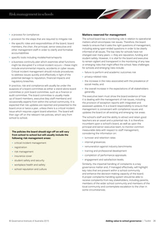 26© Governance Institute of Australia 2015 Adding value to school governance | Toolkit
•	 a process for compliance
•	 provision for the steps that are required to mitigate risk
•	 the specific roles and responsibilities of the board, board
members, the chair, the principal, senior executive and
other management staff in order to clarify and formalise
accountabilities
•	 specific tools including models/matrix/reports
•	 a business continuity plan which examines what functions
might be disrupted if a critical incident occurs – these might
include environmental impacts, accidents or cyber issues.
Critical incident management should include procedures
to address issues quickly and effectively in light of the
potential damage to reputation, financial impacts and
regulatory breaches.
In practice, risk and compliance will usually be under the
auspices of a board committee as either a stand-alone board
committee or joint board committee, such as a finance or
audit committee. The board committee is usually made
up of board members, executive (key staff members) and
occasionally experts from within the school community. It is
expected that risk updates are reported and presented to the
board once or twice a year, unless there is a critical incident
issue which requires urgent board attention. The board will
then sign off on the relevant risk policies, which vary from
school to school.
Matters reserved for management
The school board has a monitoring role in relation to operational
matters which encompass risk issues. Therefore, the board
needs to ensure that it asks the right questions of management,
including asking open-ended questions in order to be clearly
informed of all issues. The top risks for schools have not
changed over many years — they are reputation, funding and
student safety. However, it is vital for the board and executive
to remain vigilant and transparent in the monitoring of any new
or emerging risks that might affect the school. New challenges
for schools and emerging risks include:
•	 failure to perform and academic outcomes risk
•	 privacy-related risks
•	 the increase in the risks associated with the prevalence of
social media, and
•	 the overall increase in the expectations of all stakeholders
generally.
The executive team must show the board evidence of how
it is dealing with the management of risk issues, including
the provision of exception reports with integrated and
assessed updates. It is a board responsibility to ensure that
management is conversant with compliance issues and
updates the board on all existing and emerging risk areas.
The school’s staff and the ability to attract and retain good
teachers are an asset and a potential risk. It is therefore
incumbent upon a school’s board, as well as upon the
principal and senior executive team, to monitor common
measurable data with respect to staff management,
considering the information on:
•	 turnover and retention rates
•	 internal grievances
•	 remuneration against industry benchmarks
•	 training and professional development
•	 completion of performance appraisals
•	 engagement and satisfaction levels.
Similarly, the impartial handling of complaints is a key
governance matter and, if managed effectively, will highlight
key risks that are present within a school community
and enhance the decision-making capacity of the board.
A proper complaints-handling system should be able to
receive complaints from key stakeholders, including parents,
members of the wider school community and members of the
local community and contemplate escalation to the chair in
some circumstances.
The policies the board should sign off on will vary
from school to school but will usually include the
following risk management areas:
•	 critical incident management
•	 registration
•	 risk management
•	 insurance cover
•	 student safety and security
•	 workplace health and safety
•	 school reputation and culture
Riskmanagementinschools
 