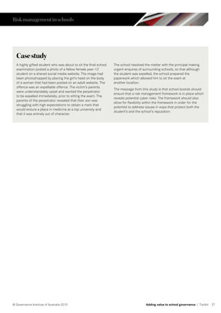 27© Governance Institute of Australia 2015 Adding value to school governance | Toolkit
Casestudy
A highly gifted student who was about to sit the final school
examination posted a photo of a fellow female year-12
student on a shared social media website. The image had
been photoshopped by placing the girl’s head on the body
of a woman that had been posted on an adult website. The
offence was an expellable offence. The victim’s parents
were understandably upset and wanted the perpetrator
to be expelled immediately, prior to sitting the exam. The
parents of the perpetrator revealed that their son was
struggling with high expectations to obtain a mark that
would ensure a place in medicine at a top university and
that it was entirely out of character.
The school resolved the matter with the principal making
urgent enquires of surrounding schools, so that although
the student was expelled, the school prepared the
paperwork which allowed him to sit the exam at
another location.
The message from this study is that school boards should
ensure that a risk management framework is in place which
reveals potential cyber risks. The framework should also
allow for flexibility within the framework in order for the
potential to address issues in ways that protect both the
student’s and the school’s reputation.
Riskmanagementinschools
 