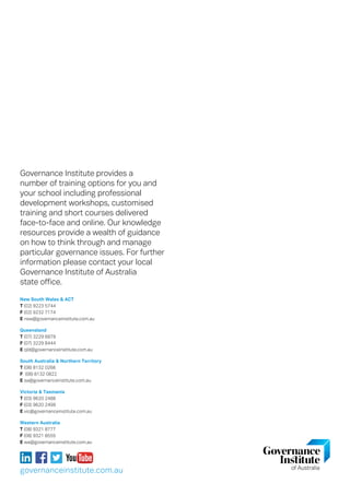 Governance Institute provides a
number of training options for you and
your school including professional
development workshops, customised
training and short courses delivered
face-to-face and online. Our knowledge
resources provide a wealth of guidance
on how to think through and manage
particular governance issues. For further
information please contact your local
Governance Institute of Australia
state office.
New South Wales  ACT
T (02) 9223 5744
F (02) 9232 7174
E nsw@governanceinstitute.com.au
Queensland
T (07) 3229 6879
F (07) 3229 8444
E qld@governanceinstitute.com.au
South Australia  Northern Territory
T (08) 8132 0266
F (08) 8132 0822
E sa@governanceinstitute.com.au
Victoria  Tasmania
T (03) 9620 2488
F (03) 9620 2499
E vic@governanceinstitute.com.au
Western Australia
T (08) 9321 8777
F (08) 9321 8555
E wa@governanceinstitute.com.au
governanceinstitute.com.au
 