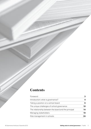 Contents
Foreword	 3
Introduction: what is governance?	 4
Taking a position on a school board	 6
The unique challenges of school governance	 10
The relationship between the board and the principal 	 14
Managing stakeholders 19
Risk management in schools 	 24
2© Governance Institute of Australia 2015 Adding value to school governance | Toolkit
 