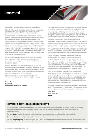 3© Governance Institute of Australia 2015 Adding value to school governance | Toolkit
Foreword
Every parent is concerned with their child’s education.
Schools deliver a service to the community and increasingly
constitute a focus of expectation for families. School
governance is therefore an area which involves the
management of unique challenges and as school boards
respond to new regulatory environments and dynamic social
influences, the complex terrain has become even more
difficult to navigate. Individuals appointed to the boards and
councils of incorporated schools have exactly the same legal
duties as directors of for-profit companies. They must comply
with the appropriate legislation relevant to their jurisdiction
and may incur liability for breach of their fiduciary or legislative
obligations. Members of other school boards without the full
legal responsibilities will find the toolkit useful to assist them
in facilitating good governance.
Our aim in developing this toolkit is to utilise our members’
deep expertise in governance to provide schools with
practical and concise guidance on how to deal with these
challenging issues.
Reading this toolkit should be mandatory for all new and
existing school board members and senior executives of non-
government schools throughout Australia in order to comply
with their obligations and understand how they can best add
value to the governance of their schools.
I thank our members who have contributed to the
development of this toolkit and commend this toolkit to you.
Trisha Mok FGIA
President
Governance Institute of Australia
Towhomdoesthisguidanceapply?
This guidance has been developed primarily for use by any potential or current member of a board, council or governing
body of an independent, non-government school. It may also be useful for members of the board or council of a
government school.
The term ‘board’ is used throughout, but it refers to and encompasses the school council or governing body.
The term ‘director’ is used throughout, but it refers to and encompasses council members or governors.
The term ‘religious group’ is used throughout, but it refers to and encompasses church bodies and other responsible entities.
The Association of Heads of Independent Schools of Australia
(AHISA) is a professional association for Heads. With 420
members its primary object is to optimise the opportunity
for the education and welfare of Australia’s young people
through the maintenance of collegiality and high standards of
professional practice and conduct amongst its members.
Heads are invited to join AHISA if the model for the
governance of their school confers autonomy to the Head for
educational, operational and community leadership within the
school. In such a model, there is a clear demarcation between
the roles of the board of directors and the Head: the board
has overall responsibility for setting the policies and strategic
direction of the school, while the Head is responsible for its
day-to-day operations and is directly responsible to the board.
For the most part, this model is well understood and
serves schools well, however the potential exists for
misunderstanding by either the Head or members of the
governing board. My experience of over 21 years as a Head
and five years as a school board member has taught me that
when problems arise it is invariably as a result of either the
Head or the board not understanding that relationship. This
inevitably results in good governance breaking down.
There is no shortage of material on the topic of good
governance, however this publication by Governance Institute
entitled, Adding value to school governance. A practical toolkit
for any potential or current member of a school board, is the
best I have read. It is clear, comprehensive, and addresses
the subtleties and nuances of school governance that other
references have not managed to do.
In my view this publication is essential reading and will become a
‘go-to’ reference for every Head and every school board member.
I commend the writers for their outstanding achievement.
Geoff Ryan
Chief Executive
AHISA
 