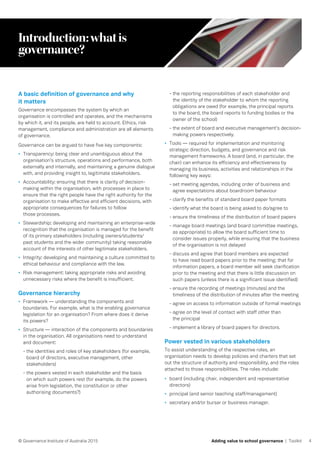 4© Governance Institute of Australia 2015 Adding value to school governance | Toolkit
Introduction:whatis
governance?
A basic definition of governance and why
it matters
Governance encompasses the system by which an
organisation is controlled and operates, and the mechanisms
by which it, and its people, are held to account. Ethics, risk
management, compliance and administration are all elements
of governance.
Governance can be argued to have five key components:
•	 Transparency: being clear and unambiguous about the
organisation’s structure, operations and performance, both
externally and internally, and maintaining a genuine dialogue
with, and providing insight to, legitimate stakeholders.
•	 Accountability: ensuring that there is clarity of decision-
making within the organisation, with processes in place to
ensure that the right people have the right authority for the
organisation to make effective and efficient decisions, with
appropriate consequences for failures to follow
those processes.
•	 Stewardship: developing and maintaining an enterprise-wide
recognition that the organisation is managed for the benefit
of its primary stakeholders (including owners/students/
past students and the wider community) taking reasonable
account of the interests of other legitimate stakeholders.
•	 Integrity: developing and maintaining a culture committed to
ethical behaviour and compliance with the law.
•	 Risk management: taking appropriate risks and avoiding
unnecessary risks where the benefit is insufficient.
Governance hierarchy
•	 Framework — understanding the components and
boundaries. For example, what is the enabling governance
legislation for an organisation? From where does it derive
its powers?
•	 Structure — interaction of the components and boundaries
in the organisation. All organisations need to understand
and document:
- the identities and roles of key stakeholders (for example,
board of directors, executive management, other
stakeholders)
- the powers vested in each stakeholder and the basis
on which such powers rest (for example, do the powers
arise from legislation, the constitution or other
authorising documents?)
- the reporting responsibilities of each stakeholder and
the identity of the stakeholder to whom the reporting
obligations are owed (for example, the principal reports
to the board, the board reports to funding bodies or the
owner of the school)
- the extent of board and executive management’s decision-
making powers respectively.
•	 Tools — required for implementation and monitoring
strategic direction, budgets, and governance and risk
management frameworks. A board (and, in particular, the
chair) can enhance its efficiency and effectiveness by
managing its business, activities and relationships in the
following key ways:
- set meeting agendas, including order of business and
agree expectations about boardroom behaviour
- clarify the benefits of standard board paper formats
- identify what the board is being asked to do/agree to
- ensure the timeliness of the distribution of board papers
- manage board meetings (and board committee meetings,
as appropriate) to allow the board sufficient time to
consider issues properly, while ensuring that the business
of the organisation is not delayed
- discuss and agree that board members are expected
to have read board papers prior to the meeting; that for
information papers, a board member will seek clarification
prior to the meeting and that there is little discussion on
such papers (unless there is a significant issue identified)
- ensure the recording of meetings (minutes) and the
timeliness of the distribution of minutes after the meeting
- agree on access to information outside of formal meetings
- agree on the level of contact with staff other than
the principal
- implement a library of board papers for directors.
Power vested in various stakeholders
To assist understanding of the respective roles, an
organisation needs to develop policies and charters that set
out the structure of authority and responsibility, and the roles
attached to those responsibilities. The roles include:
•	 board (including chair, independent and representative
directors)
•	 principal (and senior teaching staff/management)
•	 secretary and/or bursar or business manager.
 