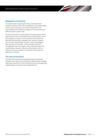 5© Governance Institute of Australia 2015 Adding value to school governance | Toolkit
Delegation of authority
An essential part of good governance is the distinction
between authority, which can be delegated, and responsibility,
which cannot. Directors, the principal and staff are all
accountable, but for different aspects of the school and to a
different extent in each case.
A board of directors is responsible for the governance of the
organisation: they cannot abdicate that responsibility. There
will usually be a clause in the constitution that allows the
directors broad ability to delegate their collective powers,
but not their responsibility, to others. They may delegate
that authority, for example, to the principal and senior
management team and ought to do so systematically. The
responsibility, however, remains with the board, and the
directors are accountable for any failure of the system to
operate as it should.
The role of the board
The role of the board is to provide leadership by setting the
school’s aims in light of the constitution, determine the strategic
objectives and direction of the school and ensure those goals are
implemented in a timely and accountable fashion.
Introduction:whatisgovernance?
 
