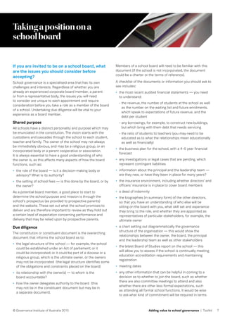 7© Governance Institute of Australia 2015 Adding value to school governance | Toolkit
Takingapositionona
schoolboard
If you are invited to be on a school board, what
are the issues you should consider before
accepting?
School governance is a specialised area that has its own
challenges and interests. Regardless of whether you are
already an experienced corporate board member, a parent
or from a representative body, the issues you will need
to consider are unique to each appointment and require
consideration before you take a role as a member of the board
of a school. Undertaking due diligence will be vital to your
experience as a board member.
Shared purpose
All schools have a distinct personality and purpose which may
be enunciated in the constitution. The vision starts with the
custodians and cascades through the school to each student,
teacher and family. The owner of the school may not always
be immediately obvious, and may be a religious group, or an
incorporated body or a parent cooperative or association.
It is always essential to have a good understanding of who
the owner is, as this affects many aspects of how the board
functions, such as:
•	 the role of the board — is it a decision-making body or
advisory? What is its authority?
•	 the setting of school fees — is this done by the board, or by
the owner?
As a potential board member, a good place to start to
determine the school purpose and mission is through the
school’s prospectus (as provided to prospective parents)
and the website. These set out what the school promises to
deliver and are therefore important to review as they hold out
a certain level of expectation concerning performance and
delivery that may be relied upon by prospective parents.
Due diligence
The constitution or constituent document is the overarching
document that informs the school board as to:
•	 the legal structure of the school — for example, the school
could be established under an Act of parliament; or it
could be incorporated; or it could be part of a diocese or a
religious group, which is the ultimate owner, or the owners
may not be incorporated (the legal structure identifies some
of the obligations and constraints placed on the board)
•	 its relationship with the owner(s) — to whom is the
board accountable?
•	 how the owner delegates authority to the board (this
may not be in the constituent document but may be in
a separate document).
Members of a school board will need to be familiar with this
document (if the school is not incorporated, the document
could be a charter or the terms of reference).
A checklist of the documents or information you should ask to
see includes:
•	 the most recent audited financial statements — you need
to understand:
- the revenue, the number of students at the school as well
as the number on the waiting list and future enrolments,
which speak to expectations of future revenue, and the
debt per student
- any borrowings, for example, to construct new buildings,
but which bring with them debt that needs servicing
- the ratio of students to teachers (you may need to be
educated as to what the relationships mean educationally
as well as financially)
•	 the business plan for the school, with a 4–5 year financial
forecast
•	 any investigations or legal cases that are pending, which
represent contingent liabilities
•	 information about the principal and the leadership team —
are they new, or have they been in place for many years?
•	 the insurance environment, including whether directors’ and
officers’ insurance is in place to cover board members
•	 a deed of indemnity
•	 the biographies (in summary form) of the other directors,
so that you have an understanding of who else will be
sitting on the board with you, what skill set and experience
they bring to the role, and whether they are appointed as
representatives of particular stakeholders, for example, the
ultimate owner
•	 a chart setting out diagrammatically the governance
structure of the organisation — this would show the
relationships between the owner, the board, the principal
and the leadership team as well as other stakeholders
•	 the latest Board of Studies report on the school — this
will allow you to assess if the school is continually meeting
education accreditation requirements and maintaining
registration
•	 meeting dates
•	 any other information that can be helpful in coming to a
decision as to whether to join the board, such as whether
there are also committee meetings to attend and also
whether there are other less formal expectations, such
as attending all formal school functions. It would be wise
to ask what kind of commitment will be required in terms
 