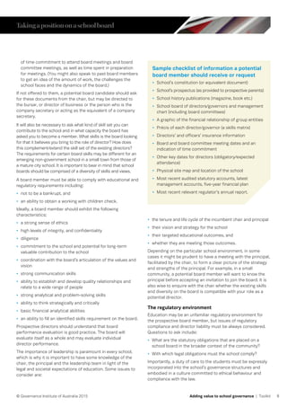 8© Governance Institute of Australia 2015 Adding value to school governance | Toolkit
of time commitment to attend board meetings and board
committee meetings, as well as time spent in preparation
for meetings. (You might also speak to past board members
to get an idea of the amount of work, the challenges the
school faces and the dynamics of the board.)
If not offered to them, a potential board candidate should ask
for these documents from the chair, but may be directed to
the bursar, or director of business or the person who is the
company secretary or acting as the equivalent of a company
secretary.
It will also be necessary to ask what kind of skill set you can
contribute to the school and in what capacity the board has
asked you to become a member. What skills is the board looking
for that it believes you bring to the role of director? How does
this complement/extend the skill set of the existing directors?
The requirements for certain board skills may be different for an
emerging non-government school in a small town from those of
a mature city school. It is important to bear in mind that school
boards should be comprised of a diversity of skills and views.
A board member must be able to comply with educational and
regulatory requirements including:
•	 not to be a bankrupt, and
•	 an ability to obtain a working with children check.
Ideally, a board member should exhibit the following
characteristics:
•	 a strong sense of ethics
•	 high levels of integrity, and confidentiality
•	 diligence
•	 commitment to the school and potential for long-term
valuable contribution to the school
•	 coordination with the board’s articulation of the values and
vision
•	 strong communication skills
•	 ability to establish and develop quality relationships and
relate to a wide range of people
•	 strong analytical and problem-solving skills
•	 ability to think strategically and critically
•	 basic financial analytical abilities
•	 an ability to fill an identified skills requirement on the board.
Prospective directors should understand that board
performance evaluation is good practice. The board will
evaluate itself as a whole and may evaluate individual
director performance.
The importance of leadership is paramount in every school,
which is why it is important to have some knowledge of the
chair, the principal and the leadership team in light of the
legal and societal expectations of education. Some issues to
consider are:
•	 the tenure and life cycle of the incumbent chair and principal
•	 their vision and strategy for the school
•	 their targeted educational outcomes, and
•	 whether they are meeting those outcomes.
Depending on the particular school environment, in some
cases it might be prudent to have a meeting with the principal,
facilitated by the chair, to form a clear picture of the strategy
and strengths of the principal. For example, in a small
community, a potential board member will want to know the
principal before accepting an invitation to join the board. It is
also wise to enquire with the chair whether the existing skills
and diversity on the board is compatible with your role as a
potential director.
The regulatory environment
Education may be an unfamiliar regulatory environment for
the prospective board member, but issues of regulatory
compliance and director liability must be always considered.
Questions to ask include:
•	 What are the statutory obligations that are placed on a
school board in the broader context of the community?
•	 With which legal obligations must the school comply?
Importantly, a duty of care to the students must be expressly
incorporated into the school’s governance structures and
embodied in a culture committed to ethical behaviour and
compliance with the law.
Sample checklist of information a potential
board member should receive or request
•	 School’s constitution (or equivalent document)
•	 School’s prospectus (as provided to prospective parents)
•	 School history publications (magazine, book etc.)
•	 School board of directors/governors and management
chart (including board committees)
•	 A graphic of the financial relationship of group entities
•	 Précis of each director/governor (a skills matrix)
•	 Directors’ and officers’ insurance information
•	 Board and board committee meeting dates and an
indication of time commitment
•	 Other key dates for directors (obligatory/expected
attendance)
•	 Physical site map and location of the school
•	 Most recent audited statutory accounts, latest
management accounts, five-year financial plan
•	 Most recent relevant regulator’s annual report.
Takingapositiononaschoolboard
 