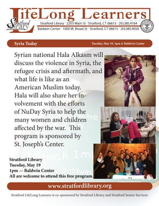 Syria Today Tuesday, May 19, 1pm @ Baldwin Center
Syrian national Hala Alkasm will
discuss the violence in Syria, the
refugee crisis and aftermath, and
what life is like as an
American Muslim today.
Hala will also share her in-
volvement with the efforts
of NuDay Syria to help the
many women and children
affected by the war. This
program is sponsored by
St. Joseph’s Center.
Stratford Library
Tuesday, May 19
1pm — Baldwin Center
All are welcome to attend this free program.
www.stratfordlibrary.org
Stratford LifeLong Learners is co-sponsored by Stratford Library and Stratford Senior Services.
 