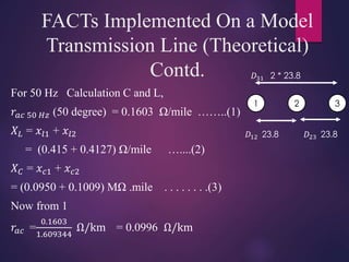 1 2 3
𝐷31 2 * 23.8
𝐷12 23.8 𝐷23 23.8
FACTs Implemented On a Model
Transmission Line (Theoretical)
Contd.
For 50 Hz Calculation C and L,
𝑟𝑎𝑐 50 𝐻𝑧 (50 degree) = 0.1603 Ω/mile ……..(1)
𝑋 𝐿 = 𝑥𝑙1 + 𝑥𝑙2
= (0.415 + 0.4127) Ω/mile …....(2)
𝑋 𝐶 = 𝑥 𝑐1 + 𝑥 𝑐2
= (0.0950 + 0.1009) MΩ .mile . . . . . . . .(3)
Now from 1
𝑟𝑎𝑐 =
0.1603
1.609344
Ω/km = 0.0996 Ω/km
 