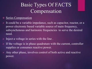 Basic Types Of FACTS
Compensation
 Series Compensation
 It could be a variable impedance, such as capacitor, reactor, or a
power electronic based variable source of main frequency,
subsynchonous and harmonic frequencies to serve the desired
need.
 Inject a voltage in series with the line .
 If the voltage is in phase quadrature with the current, controller
supplies or consumes reactive power.
 Any other phase, involves control of both active and reactive
power.
 