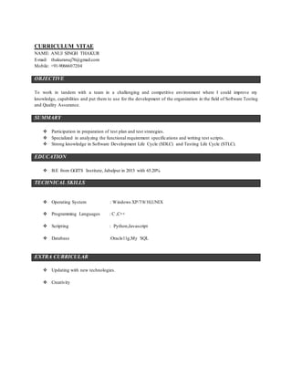 CURRICULUM VITAE
NAME: ANUJ SINGH THAKUR
E-mail: thakuranuj76@gmail.com
Mobile: +91-9066607204
OBJECTIVE
To work in tandem with a team in a challenging and competitive environment where I could improve my
knowledge, capabilities and put them to use for the development of the organization in the field of Software Testing
and Quality Assurance.
SUMMARY
 Participation in preparation of test plan and test strategies.
 Specialized in analyzing the functional requirement specifications and writing test scripts.
 Strong knowledge in Software Development Life Cycle (SDLC) and Testing Life Cycle (STLC).
EDUCATION
 B.E from GGITS Institute, Jabalpur in 2013 with 65.20%
TECHNICAL SKILLS
 Operating System : Windows XP/7/8/10,UNIX
 Programming Languages : C ,C++
 Scripting : Python,Javascript
 Database :Oracle11g,My SQL
EXTRA CURRICULAR
 Updating with new technologies.
 Creativity
 