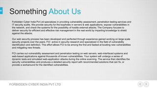Something About Us
FORBIDDEN CYBER INDIA PVT LTD
Forbidden Cyber India Pvt Ltd specializes in providing vulnerability assessment, penetration testing services and
IT security audits. We provide security for the loopholes in servers & web applications, expose vulnerabilities in
the network, and check the systems for the possibility of hostile external attacks. The Company focuses to
deliver security for efficient and effective risk management in the real world by imparting knowledge to shield
against the attacks.
Our web security process has been developed and perfected through experience gained working on large scale
security projects over the years. FCI active in security research and specialized in the field of vulnerability
identification and definition. This effort allows FCI to be among the first and fastest at locating new vulnerabilities
and mitigating new threats.
FCI carries out vulnerability assessment and penetration testing on web servers, web-interfaced systems and
web-based applications against thousands of known vulnerabilities. Your system will undergo a series of
dynamic tests and simulated web-application attacks during the online scanning. The service then identifies the
security vulnerabilities and produces a detailed security report with recommended solutions that can fix, or
provide a workaround for the identified vulnerabilities.
 