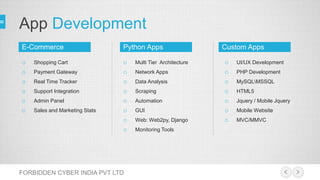 App Development
FORBIDDEN CYBER INDIA PVT LTD
o Shopping Cart
o Payment Gateway
o Real Time Tracker
o Support Integration
o Admin Panel
o Sales and Marketing Stats
o Multi Tier Architecture
o Network Apps
o Data Analysis
o Scraping
o Automation
o GUI
o Web: Web2py, Django
o Monitoring Tools
o UI/UX Development
o PHP Development
o MySQLMSSQL
o HTML5
o Jquery / Mobile Jquery
o Mobile Website
o MVC/MMVC
Python AppsE-Commerce Custom Apps
 