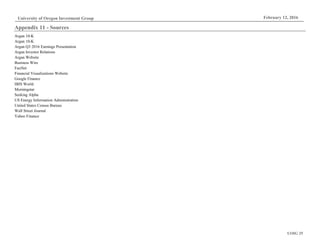 UOIG 25
University of Oregon Investment Group February 12, 2016
Appendix 11 - Sources
Argan 10-K
Argan 10-K
Argan Q3 2016 Earnings Presentation
Argan Investor Relations
Argan Website
Business Wire
FactSet
Financial Visualizations Website
Google Finance
IBIS World
Morningstar
Seeking Alpha
US Energy Information Administration
United States Census Bureau
Wall Street Journal
Yahoo Finance
 