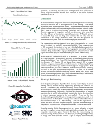 UOIG 5
University of Oregon Investment Group February 12, 2016
operations. Additionally, households are starting to relax their restrictions on
energy usage as consumers become more confident in the overall economic
conditions in the US.
Competition
As mentioned above, competition in the Heavy Engineering Construction industry
is relatively moderate due to the fragmentation of the industry. Even though
Argan faces some large competitors, there is a large room for specialization in the
industry and many successful players depend on joint ventures to maintain market
share. Most of the competitors in Argan’s space are much larger than Argan.
However, Argan and its competitors can both provide services to the same client
due to the different services that are required by customers. If Argan is going to
be successful, they must win long term contracts that not only entail the
construction of the energy production plants, but also the operation and
maintenance of the plants when the construction projects are finished.
The companies that are able to succeed in the space either specialize in a certain
area of the industry, or are highly adaptable and scalable. These companies must
be able to complete their projects on time and within the budget constraints given
to them in the contracts, as reputation plays a huge part in successfully obtaining
contracts. They must also have highly skilled engineers and contractors in order
to plan the complex projects and make sure they are carried out efficiently.
Argan faces stiff competition in both of its segments. In its power industry
services segment, GPS faces competes with many large and well capitalized firms,
such as Bechtel Corp., Fluor Corp., SNC-Lavalin Group Inc., Chicago Bridge &
Iron Company N.V., Skanska AB, and Kiewet Corp. Argan is able to compete
with these companies because of its cost-effective choice for the design, build and
commissioning of natural gas-fired and alternative power energy systems. With
extensive experience, efficiency, and robust product offerings make it extremely
successful in the space, regardless of competition. The same can be said for
Argan’s telecommunications infrastructure segment, which has a proven track
record, great customer retention, and a highly-motivated workforce. Additionally,
Argan invests annually in new vehicles and equipment.
Strategic Positioning
Over the past couple years, Argan has been focusing on developing its power
industry services business through aggressively pursuing new contracts and
projects. Additionally, they have been acquiring smaller companies that either
provide synergies and fill gaps in its current business operations or provide strong
standalone investments. Additionally, they have been divesting from its business
operations that do not fall in line with their business plan (i.e. the divestiture from
its vitamin supplement segment a few years earlier). Argan has also been
diversifying its geographical locations through various acquisitions, such as its
recent acquisition of The Roberts Company which is based in Ireland and should
provide some synergies to its GPS subsidiary. Even with the large amount of
growth they have realized in the past few years, Argan has been able to keep its
margins high and reduce costs through its management’s effective leadership.
Argan has seen the shift in the energy markets to a greater utilization of natural
gas-fired power plants instead of coal, and is quickly demonstrating they can be a
competitive player in the space. However, they have also been expanding into
alternative energy plant construction with the recent push for a greater percentage
of energy come from renewable sources. Argan is uniquely positioned in the
Figure 9: Natural Gas Spot Prices
Source: US Energy Information Administration
Figure 10: Cost of Revenues
Source: Argan 10-K and UOIG Spreads
1
1.5
2
2.5
3
3.5
2/9/2015 4/9/2015 6/9/2015 8/9/2015 10/9/2015 12/9/2015
Natural Gas SpotPrices
$0.00
$100,000.00
$200,000.00
$300,000.00
$400,000.00
$500,000.00
$600,000.00
$700,000.00
$800,000.00
$900,000.00
2010A 2012A 2014A 2016E 2018E 2020E 2022E 2024E
Millions($)
Figure 11: Argan, Inc. Subsidiaries
Source: Argan Website
 