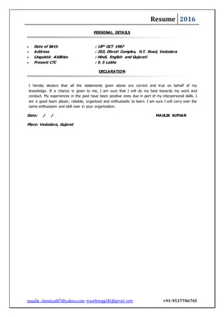 Resume 2016
maulik_chemical87@yahoo.com; maulikengg181@gmail.com +91-9537706765
PERSONAL DETAILS
 Date of Birth : 18th OCT 1987
 Address : 203, Dhruti Complex, H.T. Road, Vadodara
 Linguistic Abilities : Hindi, English and Gujarati
 Present CTC : 9. 5 Lakhs
DECLARATION
I hereby declare that all the statements given above are correct and true on behalf of my
knowledge. If a chance is given to me, I am sure that I will do my best towards my work and
conduct. My experiences in the past have been positive ones due in part of my interpersonal skills. I
am a good team player, reliable, organized and enthusiastic to learn. I am sure I will carry over the
same enthusiasm and skill over in your organization.
Date: / / MAULIK SUTHAR
Place: Vadodara, Gujarat
 