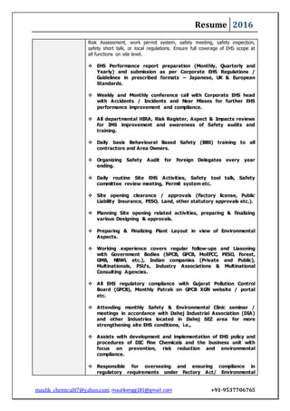 Resume 2016
maulik_chemical87@yahoo.com; maulikengg181@gmail.com +91-9537706765
Risk Assessment, work permit system, safety meeting, safety inspection,
safety short talk, or local regulations. Ensure full coverage of EHS scope at
all functions on site level.
 EHS Performance report preparation (Monthly, Quarterly and
Yearly) and submission as per Corporate EHS Regulations /
Guidelines in prescribed formats – Japanese, UK & European
Standards.
 Weekly and Monthly conference call with Corporate EHS head
with Accidents / Incidents and Near Misses for further EHS
performance improvement and compliance.
 All departmental HIRA, Risk Register, Aspect & Impacts reviews
for IMS improvement and awareness of Safety audits and
training.
 Daily basis Behavioural Based Safety (BBS) training to all
contractors and Area Owners.
 Organizing Safety Audit for Foreign Delegates every year
ending.
 Daily routine Site EHS Activities, Safety tool talk, Safety
committee review meeting, Permit system etc.
 Site opening clearance / approvals (Factory license, Public
Liability Insurance, PESO, Land, other statutory approvals etc.).
 Planning Site opening related activities, preparing & finalizing
various Designing & approvals.
 Preparing & Finalizing Plant Layout in view of Environmental
Aspects.
 Working experience covers regular follow-ups and Liasoning
with Government Bodies (SPCB, GPCB, MoEFCC, PESO, Forest,
GMB, NBWL etc.), Indian companies (Private and Public),
Multinationals, PSU's, Industry Associations & Multinational
Consulting Agencies.
 All EHS regulatory compliance with Gujarat Pollution Control
Board (GPCB), Monthly Patrak on GPCB XGN website / portal
etc.
 Attending monthly Safety & Environmental Clinic seminar /
meetings in accordance with Dahej Industrial Association (DIA)
and other Industries located in Dahej SEZ area for more
strengthening site EHS conditions, i.e.,
 Assists with development and implementation of EHS policy and
procedures of DIC Fine Chemicals and the business unit with
focus on prevention, risk reduction and environmental
compliance.
 Responsible for overseeing and ensuring compliance in
regulatory requirements under Factory Act/ Environmental
 