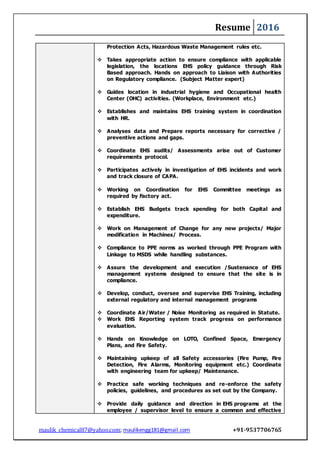 Resume 2016
maulik_chemical87@yahoo.com; maulikengg181@gmail.com +91-9537706765
Protection Acts, Hazardous Waste Management rules etc.
 Takes appropriate action to ensure compliance with applicable
legislation, the locations EHS policy guidance through Risk
Based approach. Hands on approach to Liaison with Authorities
on Regulatory compliance. (Subject Matter expert)
 Guides location in industrial hygiene and Occupational health
Center (OHC) activities. (Workplace, Environment etc.)
 Establishes and maintains EHS training system in coordination
with HR.
 Analyses data and Prepare reports necessary for corrective /
preventive actions and gaps.
 Coordinate EHS audits/ Assessments arise out of Customer
requirements protocol.
 Participates actively in investigation of EHS incidents and work
and track closure of CAPA.
 Working on Coordination for EHS Committee meetings as
required by Factory act.
 Establish EHS Budgets track spending for both Capital and
expenditure.
 Work on Management of Change for any new projects/ Major
modification in Machines/ Process.
 Compliance to PPE norms as worked through PPE Program with
Linkage to MSDS while handling substances.
 Assure the development and execution /Sustenance of EHS
management systems designed to ensure that the site is in
compliance.
 Develop, conduct, oversee and supervise EHS Training, including
external regulatory and internal management programs
 Coordinate Air/Water / Noise Monitoring as required in Statute.
 Work EHS Reporting system track progress on performance
evaluation.
 Hands on Knowledge on LOTO, Confined Space, Emergency
Plans, and Fire Safety.
 Maintaining upkeep of all Safety accessories (Fire Pump, Fire
Detection, Fire Alarms, Monitoring equipment etc.) Coordinate
with engineering team for upkeep/ Maintenance.
 Practice safe working techniques and re-enforce the safety
policies, guidelines, and procedures as set out by the Company.
 Provide daily guidance and direction in EHS programs at the
employee / supervisor level to ensure a common and effective
 