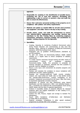 Resume 2016
maulik_chemical87@yahoo.com; maulikengg181@gmail.com +91-9537706765
approach;
 Responsible for assisting in the identification of possible losses;
evaluating the risk in such loss exposure; developing and
implementing a plan to correct or prevent a loss and audit the
plan to ensure its effectiveness.
 Ensure that contractor personnel working on the property are in
compliance with policies and safety requirements.
 Maintain and update as needed SOPs for all safe work practices
and equipment and utilize them in the day to day training.
 Provide advice, assist, and audit line management to ensure
that effective EHS is implemented and working. Perform and
contribute to the Site Training Plans by conducting employee
orientations; emergency response training; and coordination of
modular training programs for the Operation.
 Specialities:
 Creating, Executing & monitoring of safety & Environment policy
during Project Execution and commissioning as also once the
operation starts., adhering to compliance of Safety and Environment
standards. (GPCB Norms/Government Rules).
 Preparation and up gradation of EHS procedures /standards as
per EHS guidelines.
 To plan and control all Environments, Safety & Health related
activities on a regular basis to ensure compliance of statutory
requirements.
 To create/ improve awareness through training and other means of
communication among the employees regarding
Environment, Safety, Health, Fire prevention & protection to
minimize disruption to production, eliminate lost time accidents &
generally meet the Obligation of company.
 Ensure a zero injury work environment via proactive programs and
interventions.
 Monitors and evaluates the workplace to ensure compliance with
OSHAS/ISO and other related regulations.
 Develops and maintains safety and health records, compiles,
analyzes and report safety and health data to help identify trends
and evaluate safety performance. Conduct investigation of all
accidents / dangerous occurrences/First Aid Cases / Near Miss Cases
& recommend appropriate corrective measures.
 Identification of hazards and Risk Assessment using Hazard
Identification and Risk Assessment ( HIRA ) and JobSafety Analysis (
JSA ). Coordinate and implement the recommendations found during
HAZOP studies with the help of respective departments.
 Involved in traceability studies of industrial effluents for chemical
treatment plant and suggest modification of their existing E.T.P.,
Improvement in process.
 Conduct Fire Drill, Procure, inspect and arrange to maintain Fire
Extinguishers.
 Ensure 100% Compliance of Safety Gears and Distribution
of Safety PPEs to all Employees.
 Organize campaigns, competitions & other special emphasis
programmes to promote EHS in the workplace.
 