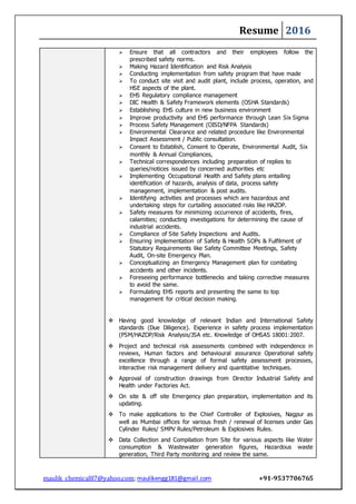 Resume 2016
maulik_chemical87@yahoo.com; maulikengg181@gmail.com +91-9537706765
 Ensure that all contractors and their employees follow the
prescribed safety norms.
 Making Hazard Identification and Risk Analysis
 Conducting implementation from safety program that have made
 To conduct site visit and audit plant, include process, operation, and
HSE aspects of the plant.
 EHS Regulatory compliance management
 DIC Health & Safety Framework elements (OSHA Standards)
 Establishing EHS culture in new business environment
 Improve productivity and EHS performance through Lean Six Sigma
 Process Safety Management (OISD/NFPA Standards)
 Environmental Clearance and related procedure like Environmental
Impact Assessment / Public consultation.
 Consent to Establish, Consent to Operate, Environmental Audit, Six
monthly & Annual Compliances,
 Technical correspondences including preparation of replies to
queries/notices issued by concerned authorities etc
 Implementing Occupational Health and Safety plans entailing
identification of hazards, analysis of data, process safety
management, implementation & post audits.
 Identifying activities and processes which are hazardous and
undertaking steps for curtailing associated risks like HAZOP.
 Safety measures for minimizing occurrence of accidents, fires,
calamities; conducting investigations for determining the cause of
industrial accidents.
 Compliance of Site Safety Inspections and Audits.
 Ensuring implementation of Safety & Health SOPs & Fulfilment of
Statutory Requirements like Safety Committee Meetings, Safety
Audit, On-site Emergency Plan.
 Conceptualizing an Emergency Management plan for combating
accidents and other incidents.
 Foreseeing performance bottlenecks and taking corrective measures
to avoid the same.
 Formulating EHS reports and presenting the same to top
management for critical decision making.
 Having good knowledge of relevant Indian and International Safety
standards (Due Diligence). Experience in safety process implementation
(PSM/HAZOP/Risk Analysis/JSA etc. Knowledge of OHSAS 18001:2007.
 Project and technical risk assessments combined with independence in
reviews, Human factors and behavioural assurance Operational safety
excellence through a range of formal safety assessment processes,
interactive risk management delivery and quantitative techniques.
 Approval of construction drawings from Director Industrial Safety and
Health under Factories Act.
 On site & off site Emergency plan preparation, implementation and its
updating.
 To make applications to the Chief Controller of Explosives, Nagpur as
well as Mumbai offices for various fresh / renewal of licenses under Gas
Cylinder Rules/ SMPV Rules/Petroleum & Explosives Rules.
 Data Collection and Compilation from Site for various aspects like Water
consumption & Wastewater generation figures, Hazardous waste
generation, Third Party monitoring and review the same.
 