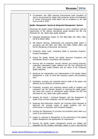 Resume 2016
maulik_chemical87@yahoo.com; maulikengg181@gmail.com +91-9537706765
 Co-ordination with GPCB approved Environmental Audit Consultant as
well as site personnel for regular field monitoring. Review and finalization
of Annual Environmental Audit Report and its compliance to the High
Court as well as SPCB.
Quality Management System & Integrated Management System:
Structuring the Quality System Management to ensure compliance with the
requirements of the relevant international quality standard and DIC Fine
Chemicals Pvt. Ltd., Dahej India quality standard.
 Integrated Management System for ISO 9001:2008, ISO 14001, 5001,
Pas 99 & OHSAS 18001.
 MIS Reports; Planning, implementing and maintaining QHSE system in
accordance with ISO 9001, ISO 14001, ISO 50001, OHSAS 18001 and
Pas 99, Maintaining of Documents and Records.
 Conducting Safety Audit, Conducting Health & awareness Programs
Accident Investigation.
 Issuing the Quality Manual and Quality Assurance Procedures and
amendments thereto in accordance with procedures.
 Ensuring that all employees, through induction and training programs,
understand international quality standard and DIC Fine Chemicals Pvt.
Ltd., Dahej India quality standard and are aware of the Company’s
Quality objectives.
 Monitoring the interpretation and implementation of the Quality System
Management in order to verify that necessary systems and procedures
exist.
 Scheduling, arranging and conducting internal audits of the system and
following up any necessary corrective action.
 Scheduling, arranging and conducting external audits of suppliers and
contractors with the ultimate objective of improving the quality system
and hence their service to international quality standard and DIC Fine
Chemicals Pvt. Ltd., Dahej India quality standard.
 Assisting the Branch / Functional Managers with the development of
quality circles and their integration into the overall quality system.
 Reviewing Non-conformance Reports and Corrective Action Requests to
determine the principal causes of quality problems and non-
conformances in conjunction with Functional Managers.
 Verifying the effectiveness of corrective and preventive action taken as a
result of non-conformances.
 Support to reporting to Management on the performance of the Quality
System Management and opportunities for improvement.
 Ensuring the Quality System Management records are collated and
integrated into the company information system in such a way that the
 