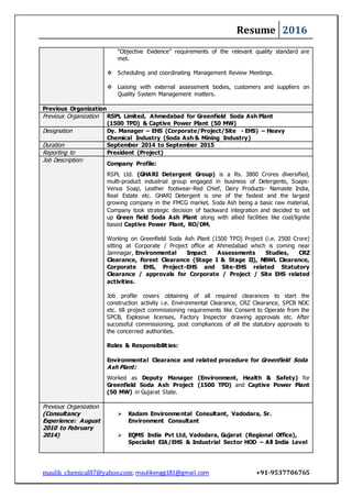Resume 2016
maulik_chemical87@yahoo.com; maulikengg181@gmail.com +91-9537706765
“Objective Evidence” requirements of the relevant quality standard are
met.
 Scheduling and coordinating Management Review Meetings.
 Liaising with external assessment bodies, customers and suppliers on
Quality System Management matters.
Previous Organization
Previous Organization RSPL Limited, Ahmedabad for Greenfield Soda Ash Plant
(1500 TPD) & Captive Power Plant (50 MW)
Designation Dy. Manager – EHS (Corporate/Project/Site - EHS) – Heavy
Chemical Industry (Soda Ash & Mining Industry)
Duration September 2014 to September 2015
Reporting to President (Project)
Job Description:
Company Profile:
RSPL Ltd. (GHARI Detergent Group) is a Rs. 3800 Crores diversified,
multi-product industrial group engaged in business of Detergents, Soaps-
Venus Soap, Leather footwear-Red Chief, Dairy Products- Namaste India,
Real Estate etc. GHARI Detergent is one of the fastest and the largest
growing company in the FMCG market. Soda Ash being a basic raw material,
Company took strategic decision of backward integration and decided to set
up Green field Soda Ash Plant along with allied facilities like coal/lignite
based Captive Power Plant, RO/DM.
Working on Greenfield Soda Ash Plant (1500 TPD) Project (i.e. 2500 Crore)
sitting at Corporate / Project office at Ahmedabad which is coming near
Jamnagar, Environmental Impact Assessments Studies, CRZ
Clearance, Forest Clearance (Stage I & Stage II), NBWL Clearance,
Corporate EHS, Project-EHS and Site-EHS related Statutory
Clearance / approvals for Corporate / Project / Site EHS related
activities.
Job profile covers obtaining of all required clearances to start the
construction activity i.e. Environmental Clearance, CRZ Clearance, SPCB NOC
etc. till project commissioning requirements like Consent to Operate from the
SPCB, Explosive licenses, Factory Inspector drawing approvals etc. After
successful commissioning, post compliances of all the statutory approvals to
the concerned authorities.
Roles & Responsibilities:
Environmental Clearance and related procedure for Greenfield Soda
Ash Plant:
Worked as Deputy Manager (Environment, Health & Safety) for
Greenfield Soda Ash Project (1500 TPD) and Captive Power Plant
(50 MW) in Gujarat State.
Previous Organization
(Consultancy
Experience: August
2010 to February
2014)
 Kadam Environmental Consultant, Vadodara, Sr.
Environment Consultant
 EQMS India Pvt Ltd, Vadodara, Gujarat (Regional Office),
Specialist EIA/EHS & Industrial Sector HOD – All India Level
 