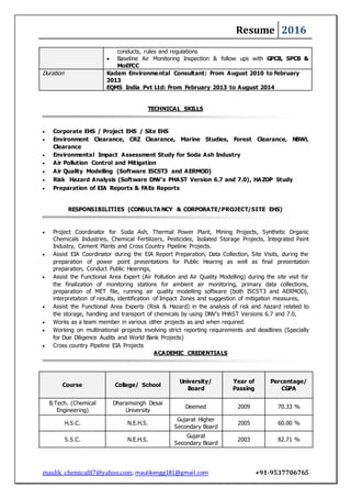 Resume 2016
maulik_chemical87@yahoo.com; maulikengg181@gmail.com +91-9537706765
conducts, rules and regulations
 Baseline Air Monitoring Inspection & follow ups with GPCB, SPCB &
MoEFCC
Duration Kadam Environmental Consultant: From August 2010 to February
2013
EQMS India Pvt Ltd: From February 2013 to August 2014
TECHNICAL SKILLS
 Corporate EHS / Project EHS / Site EHS
 Environment Clearance, CRZ Clearance, Marine Studies, Forest Clearance, NBWL
Clearance
 Environmental Impact Assessment Study for Soda Ash Industry
 Air Pollution Control and Mitigation
 Air Quality Modelling (Software ISCST3 and AERMOD)
 Risk Hazard Analysis (Software DNV’s PHAST Version 6.7 and 7.0), HAZOP Study
 Preparation of EIA Reports & FAEs Reports
RESPONSIBILITIES (CONSULTA NCY & CORPORATE/PROJECT/SITE EHS)
 Project Coordinator for Soda Ash, Thermal Power Plant, Mining Projects, Synthetic Organic
Chemicals Industries, Chemical Fertilizers, Pesticides, Isolated Storage Projects, Integrated Paint
Industry, Cement Plants and Cross Country Pipeline Projects.
 Assist EIA Coordinator during the EIA Report Preparation, Data Collection, Site Visits, during the
preparation of power point presentations for Public Hearing as well as final presentation
preparation, Conduct Public Hearings,
 Assist the Functional Area Expert (Air Pollution and Air Quality Modelling) during the site visit for
the finalization of monitoring stations for ambient air monitoring, primary data collections,
preparation of MET file, running air quality modelling software (both ISCST3 and AERMOD),
interpretation of results, identification of Impact Zones and suggestion of mitigation measures,
 Assist the Functional Area Experts (Risk & Hazard) in the analysis of risk and hazard related to
the storage, handling and transport of chemicals by using DNV’s PHAST Versions 6.7 and 7.0,
 Works as a team member in various other projects as and when required.
 Working on multinational projects involving strict reporting requirements and deadlines (Specially
for Due Diligence Audits and World Bank Projects)
 Cross country Pipeline EIA Projects
ACADEMIC CREDENTIALS
Course College/ School
University/
Board
Year of
Passing
Percentage/
CGPA
B.Tech. (Chemical
Engineering)
Dharamsingh Desai
University
Deemed 2009 70.33 %
H.S.C. N.E.H.S.
Gujarat Higher
Secondary Board
2005 60.00 %
S.S.C. N.E.H.S.
Gujarat
Secondary Board
2003 82.71 %
 