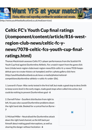 (http://www.youthfootballscotland.co.uk/mediaservices)
Celtic FC's Youth Cup ﬁnal ratings
(/component/content/article/816-west-
region-club-news/celtic-fc-y-
news/7078-celtic-fcs-youth-cup-ﬁnal-
ratings.html)
Thomas Mackintosh assesses Celtic FC's player performances from the Scottish FA
Youth Cup ﬁnal against Dunfermline Athletic. For a match report from the game click
here (/clubs/west-region-clubs/wast-region-news/816-celtic-fc-y-news/7018-hoops-
defeat-pars-to-create-history-at-hampden) and for a photo gallery click here
(http://youthfootballscotland.co.uk/news-a-media/photos/national-
competitions/dunfermline-athletic-v-celtic-fc-under-20s).
1. Leonard's Fasan -Was rarely tested in the ﬁrst half, but made a good stop to deny Smith
to keep scores level in the early stages, made good stops when called into action, but
could do nothing to prevent Dunfermlines goal - 6
2. Darnell Fisher - Excellent distribution from right to
left, his pace also caused Dunfermline problems down
the right hand side. Booked for a cynical foul on Byrne -
7
3. Michael Miller - Neutralised the Dunfermline attack
down the right hand channel, as the left back put
himself about making good interceptions, as well as
clearing the danger without hesitation - 6
 