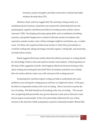 Smythe | Writing Anxiety and Intermediate Level College Freshmen 18
formative, praises strengths, and offers constructive criticism that helps
students develop ideas (371).
Martinez, Kock, and Cass suggest that "By assessing writing anxiety as a
multidimensional construct, researchers can examine the relationship between the
psychological, cognitive and behavioral effects of writing anxiety and the various
outcomes" (352). Developing and using coping skills, such as meditation, breathing
exercises, and guided imagery have worked to alleviate anxiety for students who
experience somatic anxiety; some of these strategies might be used before, say, a written
exam. For those who experience behavioral anxiety in which they procrastinate or
avoid the writing task, taking advantage of faculty support, writing labs, and mentoring
can help reduce anxiety.
Brand suggests that future studies about the affective processes in writing should
be a knowledge which is clear and useful to teachers and students. Critical questions at
the basis of this suggestion include: what happens affectively between having an idea
about writing and creating the first draft? How do students read their own writing?
How do writers affective states vary with each part of the writing process?
Examining how emotions impact writing can help us understand why some
problems occur during the writing process and how we might solve them. In the past,
the field of composition looked at the what of writing. Then it moved to examine the
how of writing. The field should now be looking at the why of writing. “We are just
now recognizing that personality may govern discursive style, just as discursive style
had an impact on personality. In fact, how personality influences the way writers
function is the direction I think composition research is ultimately headed" (Brand 441).
 