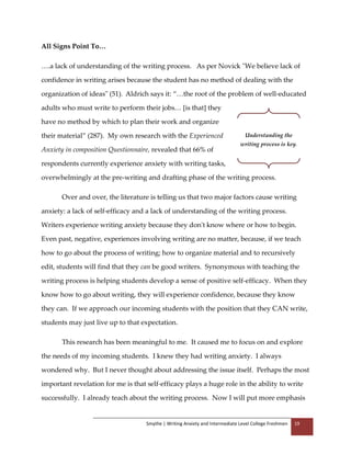 Smythe | Writing Anxiety and Intermediate Level College Freshmen 19
All Signs Point To…
….a lack of understanding of the writing process. As per Novick "We believe lack of
confidence in writing arises because the student has no method of dealing with the
organization of ideas" (51). Aldrich says it: “…the root of the problem of well-educated
adults who must write to perform their jobs… [is that] they
have no method by which to plan their work and organize
their material” (287). My own research with the Experienced
Anxiety in composition Questionnaire, revealed that 66% of
respondents currently experience anxiety with writing tasks,
overwhelmingly at the pre-writing and drafting phase of the writing process.
Over and over, the literature is telling us that two major factors cause writing
anxiety: a lack of self-efficacy and a lack of understanding of the writing process.
Writers experience writing anxiety because they don't know where or how to begin.
Even past, negative, experiences involving writing are no matter, because, if we teach
how to go about the process of writing; how to organize material and to recursively
edit, students will find that they can be good writers. Synonymous with teaching the
writing process is helping students develop a sense of positive self-efficacy. When they
know how to go about writing, they will experience confidence, because they know
they can. If we approach our incoming students with the position that they CAN write,
students may just live up to that expectation.
This research has been meaningful to me. It caused me to focus on and explore
the needs of my incoming students. I knew they had writing anxiety. I always
wondered why. But I never thought about addressing the issue itself. Perhaps the most
important revelation for me is that self-efficacy plays a huge role in the ability to write
successfully. I already teach about the writing process. Now I will put more emphasis
Understanding the
writing process is key.
 
