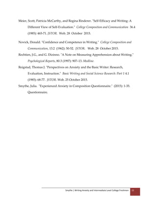 Smythe | Writing Anxiety and Intermediate Level College Freshmen 22
Meier, Scott, Patricia McCarthy, and Regina Rinderer. "Self-Efficacy and Writing: A
Different View of Self-Evaluation." College Composition and Communication 36.4
(1985): 465-71. JSTOR. Web. 28 October 2015.
Novick, Donald. "Confidence and Competence in Writing." College Composition and
Communication, 13.2 (1962): 50-52. JSTOR. Web. 28 October 2015.
Rechtien, J.G., and G. Dizinno. "A Note on Measuring Apprehension about Writing."
Psychological Reports, 80.3 (1997): 907–13. Medline.
Reigstad, Thomas J. "Perspectives on Anxiety and the Basic Writer: Research,
Evaluation, Instruction." Basic Writing and Social Science Research: Part 1 4.1
(1985): 68-77. JSTOR. Web. 25 October 2015.
Smythe, Julia. "Experienced Anxiety in Composition Questionnaire." (2015): 1-35.
Questionnaire.
 