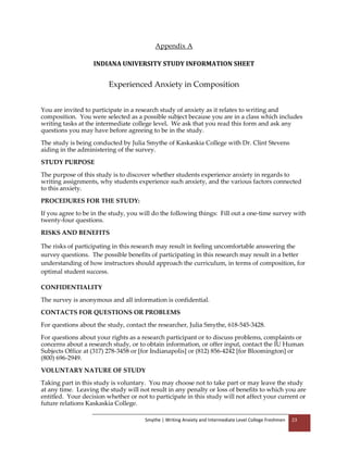 Smythe | Writing Anxiety and Intermediate Level College Freshmen 23
Appendix A
INDIANA UNIVERSITY STUDY INFORMATION SHEET
Experienced Anxiety in Composition
You are invited to participate in a research study of anxiety as it relates to writing and
composition. You were selected as a possible subject because you are in a class which includes
writing tasks at the intermediate college level. We ask that you read this form and ask any
questions you may have before agreeing to be in the study.
The study is being conducted by Julia Smythe of Kaskaskia College with Dr. Clint Stevens
aiding in the administering of the survey.
STUDY PURPOSE
The purpose of this study is to discover whether students experience anxiety in regards to
writing assignments, why students experience such anxiety, and the various factors connected
to this anxiety.
PROCEDURES FOR THE STUDY:
If you agree to be in the study, you will do the following things: Fill out a one-time survey with
twenty-four questions.
RISKS AND BENEFITS
The risks of participating in this research may result in feeling uncomfortable answering the
survey questions. The possible benefits of participating in this research may result in a better
understanding of how instructors should approach the curriculum, in terms of composition, for
optimal student success.
CONFIDENTIALITY
The survey is anonymous and all information is confidential.
CONTACTS FOR QUESTIONS OR PROBLEMS
For questions about the study, contact the researcher, Julia Smythe, 618-545-3428.
For questions about your rights as a research participant or to discuss problems, complaints or
concerns about a research study, or to obtain information, or offer input, contact the IU Human
Subjects Office at (317) 278-3458 or [for Indianapolis] or (812) 856-4242 [for Bloomington] or
(800) 696-2949.
VOLUNTARY NATURE OF STUDY
Taking part in this study is voluntary. You may choose not to take part or may leave the study
at any time. Leaving the study will not result in any penalty or loss of benefits to which you are
entitled. Your decision whether or not to participate in this study will not affect your current or
future relations Kaskaskia College.
 