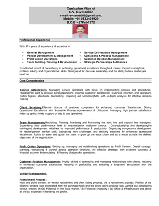 Curriculum Vitae of
G.V. RaviSankar
e-mail:ravisankar595@gmail.com,
Mobile: +91 9533494929
D.O.B – 27Feb1972
Professional Experience
With 17+ years of experience & expertise in :
 General Management
 Vendor Development & Management
 Service Deliverables Management
 Operations & Process Management
 Profit Center Operations  Customer Relation Management
 Team Building, Training & Development  Strategic Partnerships & Alliances
Established record of consistency in achieving operational excellence throughout career. Expert in analytical,
problem solving and organizational skills. Recognized for decisive leadership and the ability to face challenges
head on.
Core Competencies
Service &Operations: Managing service operations with focus on implementing policies and procedures.
HeadingPost-paid & prepaid serviceoperations ensuring customer satisfaction, Business retention and operations
match highest standards. Generating, preparing and MonitoringMIS, with in-depth analysis for effective decision
making.
Client Servicing:Effective closure of customer complaints for enhanced customer Satisfaction. Driving
Operational Excellence with Innovative ProcessImprovements & Utilization. Managing high partner satisfaction
index by giving timely support on day to day operations.
Team Management:Recruiting, Training, Mentoring and Monitoring the front line and second line managers.
Supervising their performance level to ensuresuperior customer service. Conceptualizing and developingthe
trainingand development initiatives for improved performance & productivity. Organizing competence development
for dealer/partner service staff, discussing work challenges and devising solutions for enhanced operational
excellence. Ability to steer and guide the team to grow up the value chain and as a result achieve the defined
objectives of the organization.
Profit Center Operations: Setting up, managing and establishing operations as Profit Centers. Overall strategy,
planning, forecasting & control across operation functions. An effective strategist with excellent business &
financial acumen forformulating &Planning Budgets for operations.
Customer Relation Management: Highly skilled in developing and managing relationships with clients, resulting
in increased customer satisfaction resulting in profitability and ensuring a long-term association with the
organization.
Vendor Management :
Recruitment Process :
Was one point contact for vendor recruitment and short listing process, As a recruitment process, Profiles of the
existing vendors was shortlisted from the purchase head and the short listing process was Carried out considering
various entities like(a) Potential in the local market / (b) Financial credibility / (c) Office & Infrastructure and above
all the (d) expertise in handling the profile.
 