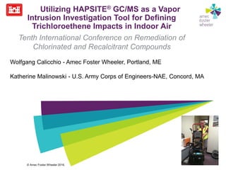 © Amec Foster Wheeler 2016.
Utilizing HAPSITE® GC/MS as a Vapor
Intrusion Investigation Tool for Defining
Trichloroethene Impacts in Indoor Air
Tenth International Conference on Remediation of
Chlorinated and Recalcitrant Compounds
Wolfgang Calicchio - Amec Foster Wheeler, Portland, ME
Katherine Malinowski - U.S. Army Corps of Engineers-NAE, Concord, MA
 