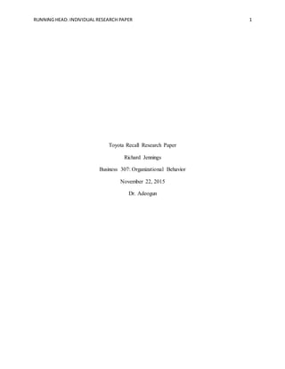 RUNNING HEAD: INDIVIDUAL RESEARCH PAPER 1
Toyota Recall Research Paper
Richard Jennings
Business 307: Organizational Behavior
November 22, 2015
Dr. Adeogun
 