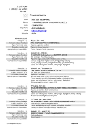 CV of MPAMPIANIS DIMITRIOS Page 1 of 2
Name DIMITRIOS MPAMPIANIS
Address 11 MITROPOLEOS STR, PC 58100,GIANNITSA,GREECE
Mobile +306970038039
Skype Name dimitrios.babianis1
E-mail babianisd@yahoo.gr
Nationality GREEK
WORK EXPERIENCE
• Dates (from – to) AUGUST 2013 – NOW
• Name and address of employer KIKU HELLAS COMPANY, NAOUSSA,GREECE
• Type of business or sector Nurseries– Apple tree seedlings.
• Occupation or position held Agronomist-Second Supervisor.
• Main activities and responsibilities
• Dates (from – to)
• Name and address of employer
• Type of business or sector
• Occupation or position held
• Main activities and responsibilities
• Dates (from – to)
• Name and address of employer
• Type of business or sector
• Occupation or position held
• Main activities and responsibilities
• Dates (from – to)
• Name and address of employer
• Type of business or sector
• Occupation or position held
• Main activities and responsibilities
• Dates (from – to)
• Name and address of employer
• Type of business or sector
• Occupation or position held
• Main activities and responsibilities
• Dates (from – to)
• Name and address of employer
• Type of business or sector
• Occupation or position held
• Main activities and responsibilities
Pruning –Spraying-Execute experiments.
JANUARY 2011-JUNE 2013
N. KALIOTAKIS Gardening Business , GIANNITSA, GREECE
Soft landscape – Peach fruit production.
Agronomist-Supervisor in peach orchard and garden services.
Measure, design, install irrigation systems, turfing, planting, fertilizing.
Pruning, spraying, harvesting-Driving tractor, handling agricultural machinery.
Mowing lawn with all types of machines, cutting hedges, digging beds.
JANUARY 2005 – DECEMBER 2010
OWN PRIVATE BUSINESS, GIANNITSA, GREECE
Soft landscape - garden services
Agronomist-Landscaper-
Measure, design, install irrigation systems, turfing, plants, fertilizing
Pruning, spraying, harvesting-Driving tractor, handling agricultural machinery.
Mowing lawn with all types of machines, cutting hedges, digging beds.
Set my own apple tree orchard in March 2010.
APRIL 2002 – MAY 2004
STANDARD NERSERIES_B.MAVROMATIS, PILEA, THESSALONIKI,GREECE
Nurseries of decorative plants-Garden services
Agronomist-General laborer
Mowing lawn with all types of machines, cutting hedges, digging beds, planting, fertilizing
All labors for maintaining the decorative plants.
DECEMBER 1999 – MARCH 2002
THESIS ILIOTENT COMPANY - 6km Giannitsa-Thessaloniki Rd, GREECE
Small industry of iron & wooden garden furniture.
Laborer worked through all stages. Promoted to Production Supervisor.
Handling machines for smithery. Assemblage of wooden chairs.
JANUARY 1997 – AUGUST 1997
GARDEN TECHIQUE – PILEA, THESSALONIKI,GREECE
Gardening Business
General laborer
E U R O P E A N
C U R R I C U L U M V I T A E
F O R M A T
PERSONAL INFORMATION
 