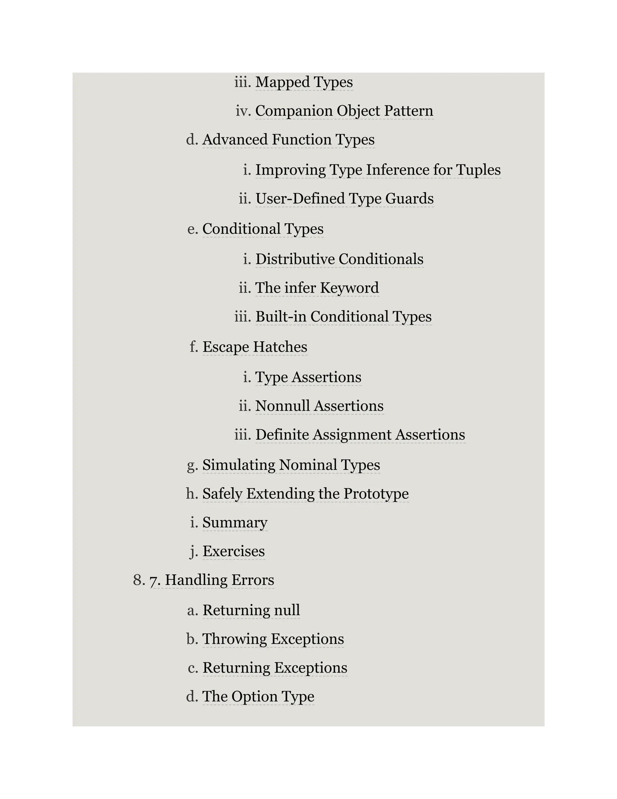 iii. Mapped Types iv. Companion Object Pattern d. Advanced Function Types i. Improving Type Inference for Tuples ii. User-Defined Type Guards e. Conditional Types i. Distributive Conditionals ii. The infer Keyword iii. Built-in Conditional Types f. Escape Hatches i. Type Assertions ii. Nonnull Assertions iii. Definite Assignment Assertions g. Simulating Nominal Types h. Safely Extending the Prototype i. Summary j. Exercises 8. 7. Handling Errors a. Returning null b. Throwing Exceptions c. Returning Exceptions d. The Option Type 