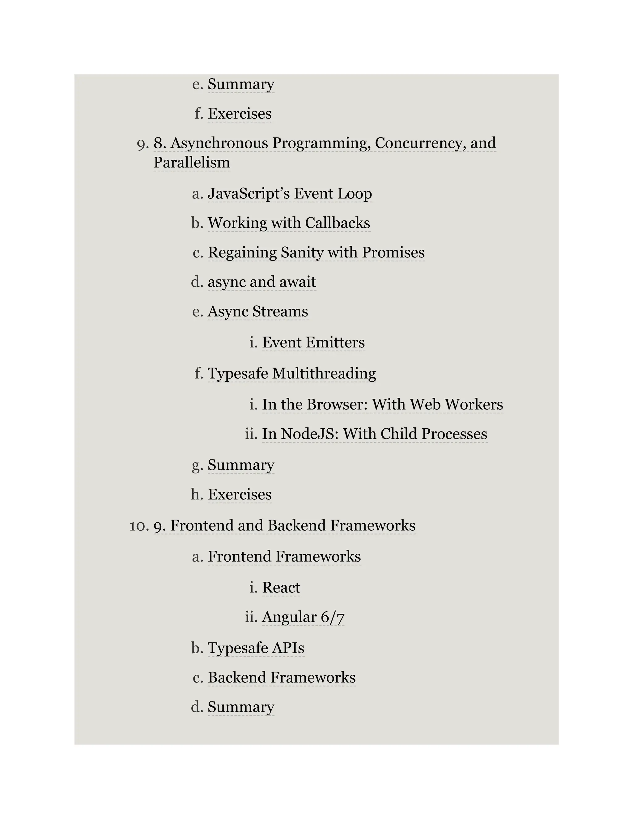 e. Summary f. Exercises 9. 8. Asynchronous Programming, Concurrency, and Parallelism a. JavaScript’s Event Loop b. Working with Callbacks c. Regaining Sanity with Promises d. async and await e. Async Streams i. Event Emitters f. Typesafe Multithreading i. In the Browser: With Web Workers ii. In NodeJS: With Child Processes g. Summary h. Exercises 10. 9. Frontend and Backend Frameworks a. Frontend Frameworks i. React ii. Angular 6/7 b. Typesafe APIs c. Backend Frameworks d. Summary 