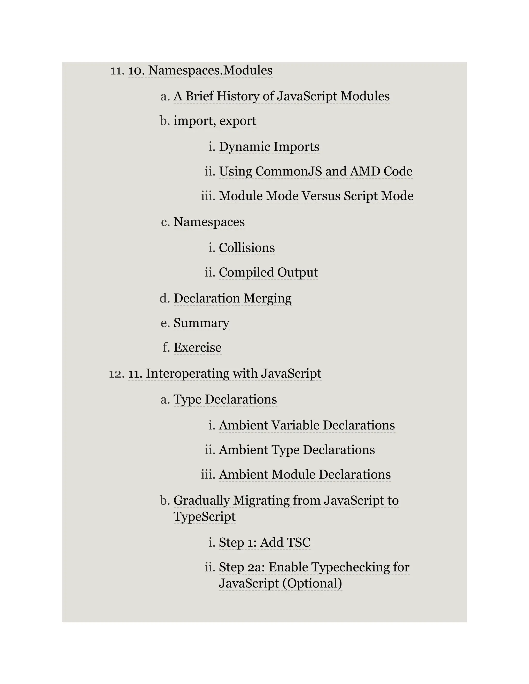 11. 10. Namespaces.Modules a. A Brief History of JavaScript Modules b. import, export i. Dynamic Imports ii. Using CommonJS and AMD Code iii. Module Mode Versus Script Mode c. Namespaces i. Collisions ii. Compiled Output d. Declaration Merging e. Summary f. Exercise 12. 11. Interoperating with JavaScript a. Type Declarations i. Ambient Variable Declarations ii. Ambient Type Declarations iii. Ambient Module Declarations b. Gradually Migrating from JavaScript to TypeScript i. Step 1: Add TSC ii. Step 2a: Enable Typechecking for JavaScript (Optional) 