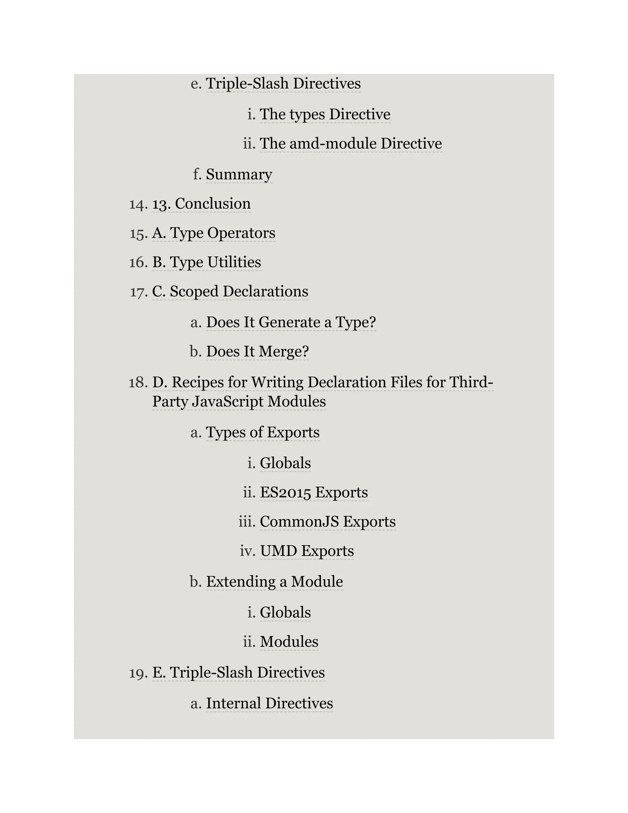 e. Triple-Slash Directives i. The types Directive ii. The amd-module Directive f. Summary 14. 13. Conclusion 15. A. Type Operators 16. B. Type Utilities 17. C. Scoped Declarations a. Does It Generate a Type? b. Does It Merge? 18. D. Recipes for Writing Declaration Files for Third- Party JavaScript Modules a. Types of Exports i. Globals ii. ES2015 Exports iii. CommonJS Exports iv. UMD Exports b. Extending a Module i. Globals ii. Modules 19. E. Triple-Slash Directives a. Internal Directives 