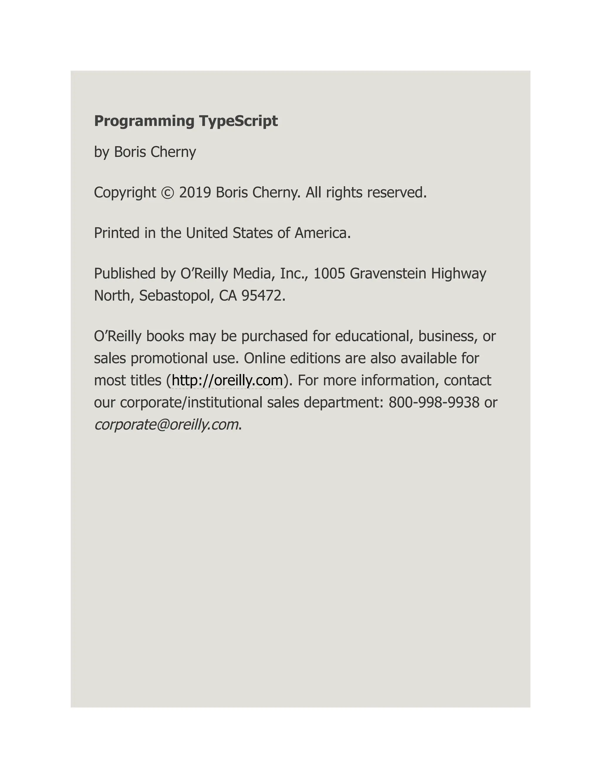 Programming TypeScript by Boris Cherny Copyright © 2019 Boris Cherny. All rights reserved. Printed in the United States of America. Published by O’Reilly Media, Inc., 1005 Gravenstein Highway North, Sebastopol, CA 95472. O’Reilly books may be purchased for educational, business, or sales promotional use. Online editions are also available for most titles (http://oreilly.com). For more information, contact our corporate/institutional sales department: 800-998-9938 or corporate@oreilly.com. 