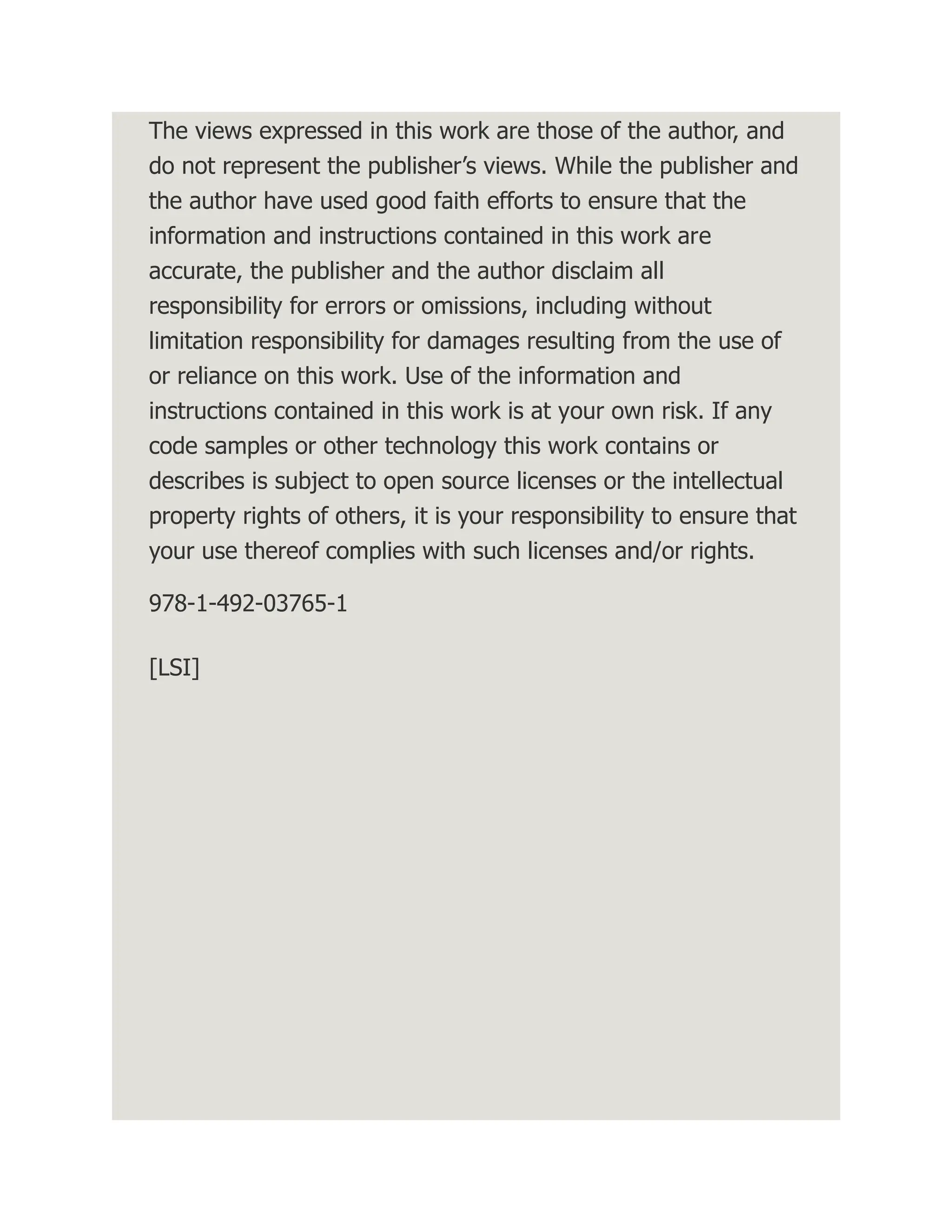 The views expressed in this work are those of the author, and do not represent the publisher’s views. While the publisher and the author have used good faith efforts to ensure that the information and instructions contained in this work are accurate, the publisher and the author disclaim all responsibility for errors or omissions, including without limitation responsibility for damages resulting from the use of or reliance on this work. Use of the information and instructions contained in this work is at your own risk. If any code samples or other technology this work contains or describes is subject to open source licenses or the intellectual property rights of others, it is your responsibility to ensure that your use thereof complies with such licenses and/or rights. 978-1-492-03765-1 [LSI] 