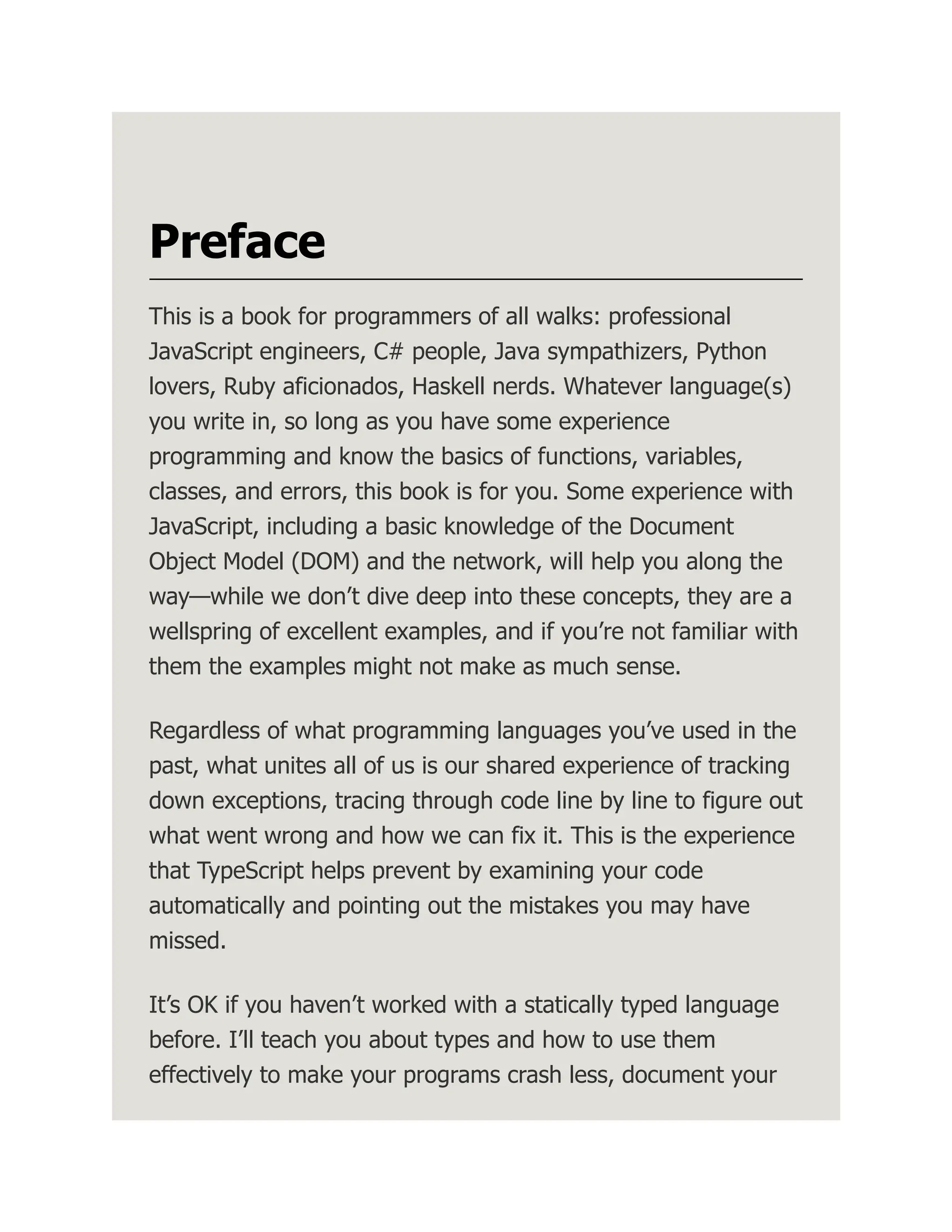 Preface This is a book for programmers of all walks: professional JavaScript engineers, C# people, Java sympathizers, Python lovers, Ruby aficionados, Haskell nerds. Whatever language(s) you write in, so long as you have some experience programming and know the basics of functions, variables, classes, and errors, this book is for you. Some experience with JavaScript, including a basic knowledge of the Document Object Model (DOM) and the network, will help you along the way—while we don’t dive deep into these concepts, they are a wellspring of excellent examples, and if you’re not familiar with them the examples might not make as much sense. Regardless of what programming languages you’ve used in the past, what unites all of us is our shared experience of tracking down exceptions, tracing through code line by line to figure out what went wrong and how we can fix it. This is the experience that TypeScript helps prevent by examining your code automatically and pointing out the mistakes you may have missed. It’s OK if you haven’t worked with a statically typed language before. I’ll teach you about types and how to use them effectively to make your programs crash less, document your 