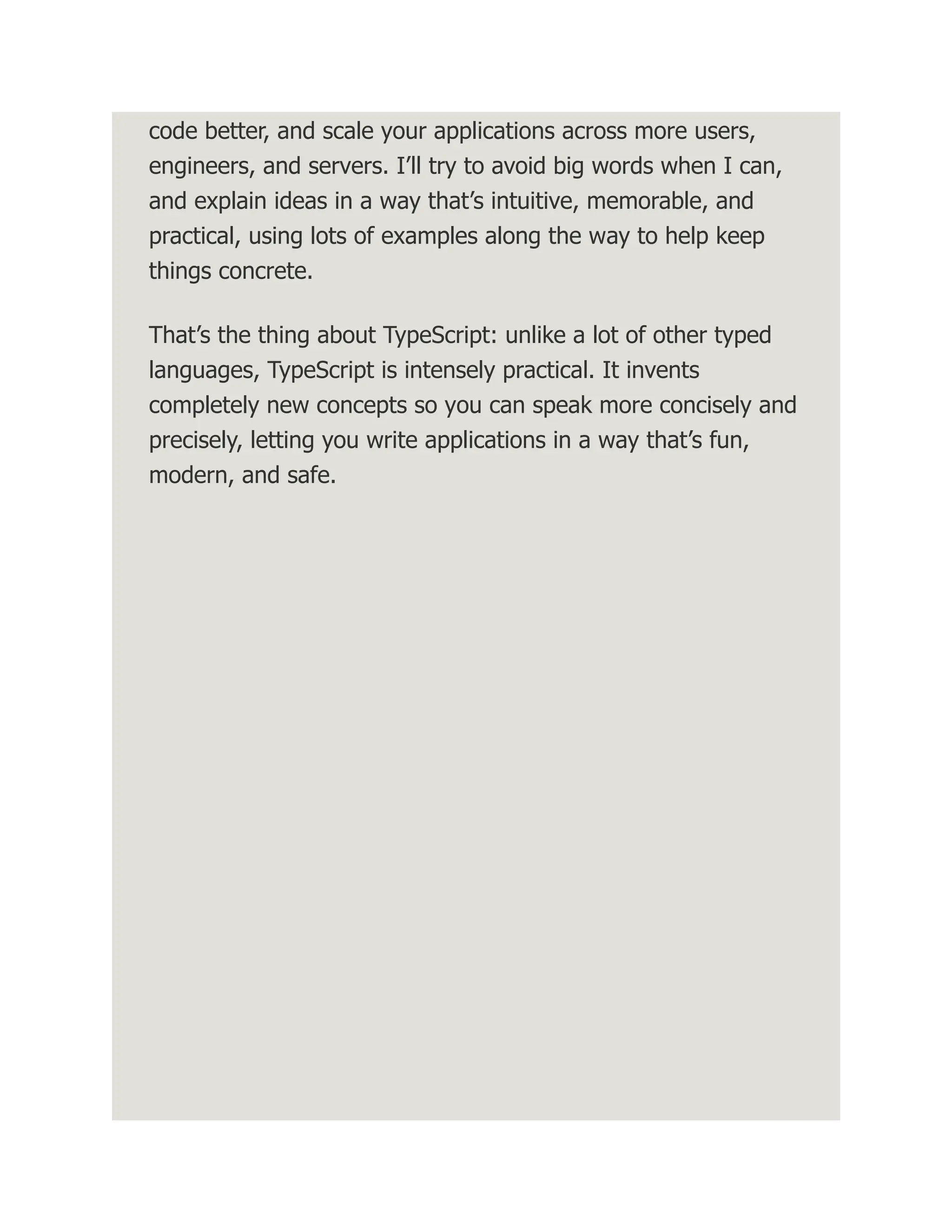 code better, and scale your applications across more users, engineers, and servers. I’ll try to avoid big words when I can, and explain ideas in a way that’s intuitive, memorable, and practical, using lots of examples along the way to help keep things concrete. That’s the thing about TypeScript: unlike a lot of other typed languages, TypeScript is intensely practical. It invents completely new concepts so you can speak more concisely and precisely, letting you write applications in a way that’s fun, modern, and safe. 