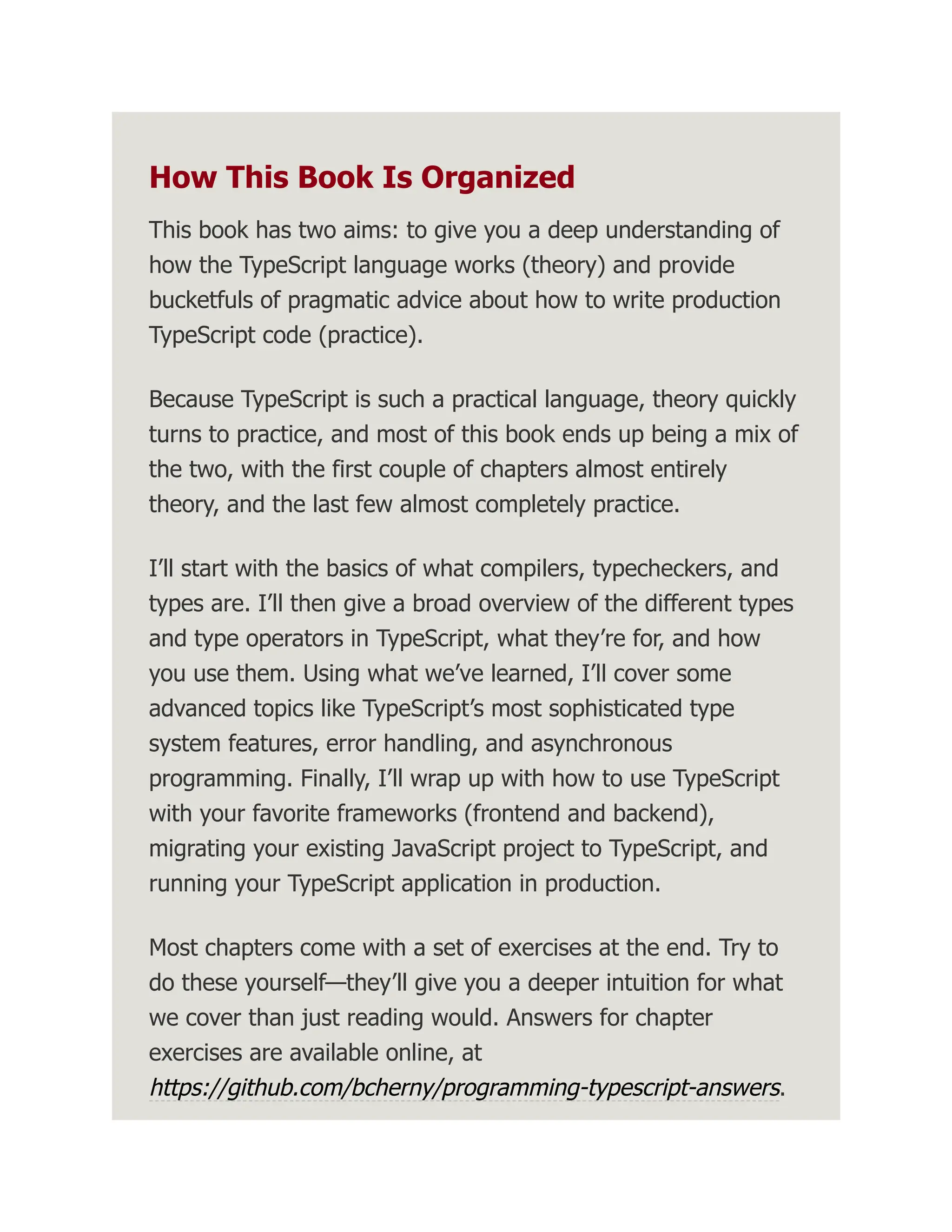 How This Book Is Organized This book has two aims: to give you a deep understanding of how the TypeScript language works (theory) and provide bucketfuls of pragmatic advice about how to write production TypeScript code (practice). Because TypeScript is such a practical language, theory quickly turns to practice, and most of this book ends up being a mix of the two, with the first couple of chapters almost entirely theory, and the last few almost completely practice. I’ll start with the basics of what compilers, typecheckers, and types are. I’ll then give a broad overview of the different types and type operators in TypeScript, what they’re for, and how you use them. Using what we’ve learned, I’ll cover some advanced topics like TypeScript’s most sophisticated type system features, error handling, and asynchronous programming. Finally, I’ll wrap up with how to use TypeScript with your favorite frameworks (frontend and backend), migrating your existing JavaScript project to TypeScript, and running your TypeScript application in production. Most chapters come with a set of exercises at the end. Try to do these yourself—they’ll give you a deeper intuition for what we cover than just reading would. Answers for chapter exercises are available online, at https://github.com/bcherny/programming-typescript-answers. 