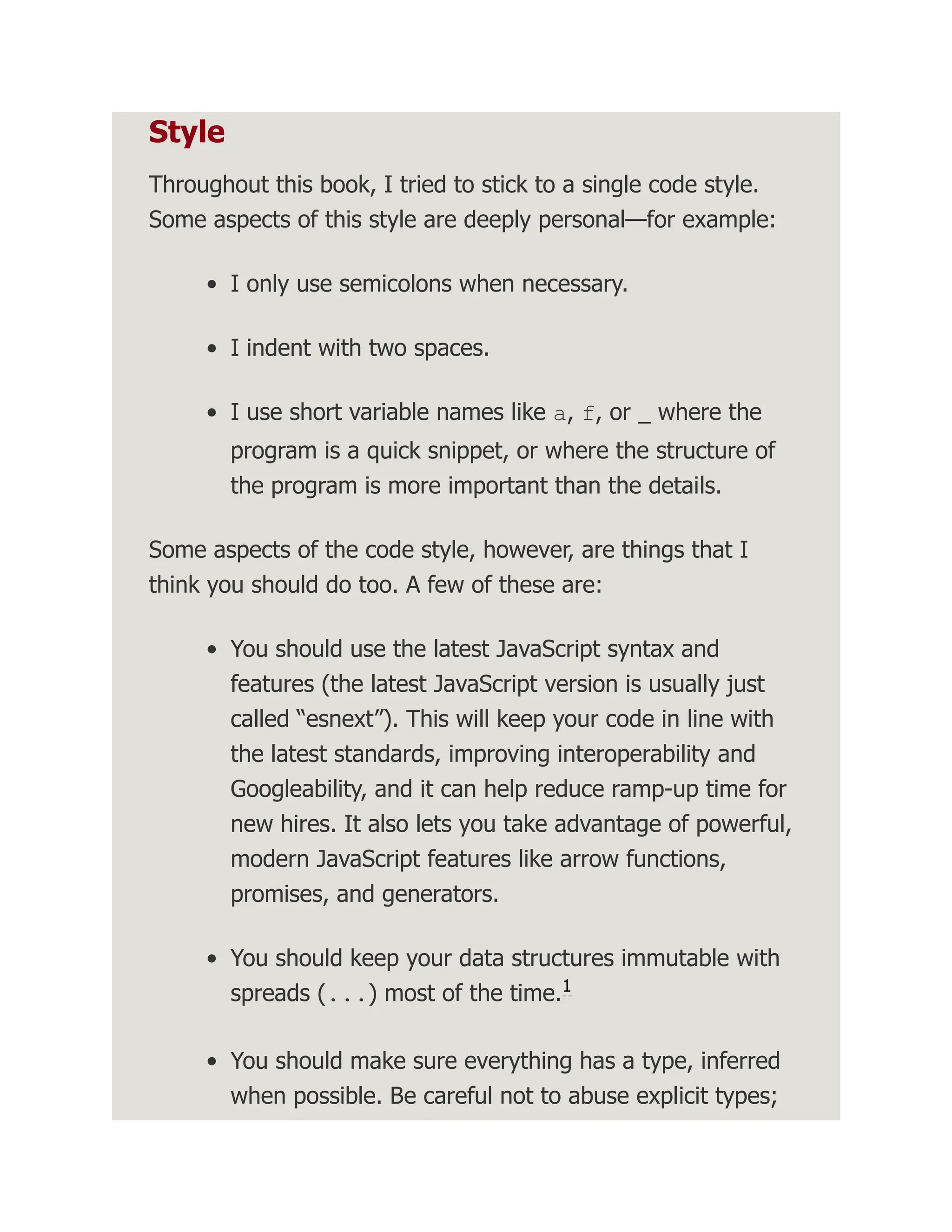 Style Throughout this book, I tried to stick to a single code style. Some aspects of this style are deeply personal—for example: I only use semicolons when necessary. I indent with two spaces. I use short variable names like a, f, or _ where the program is a quick snippet, or where the structure of the program is more important than the details. Some aspects of the code style, however, are things that I think you should do too. A few of these are: You should use the latest JavaScript syntax and features (the latest JavaScript version is usually just called “esnext”). This will keep your code in line with the latest standards, improving interoperability and Googleability, and it can help reduce ramp-up time for new hires. It also lets you take advantage of powerful, modern JavaScript features like arrow functions, promises, and generators. You should keep your data structures immutable with spreads (...) most of the time. You should make sure everything has a type, inferred when possible. Be careful not to abuse explicit types; 1 