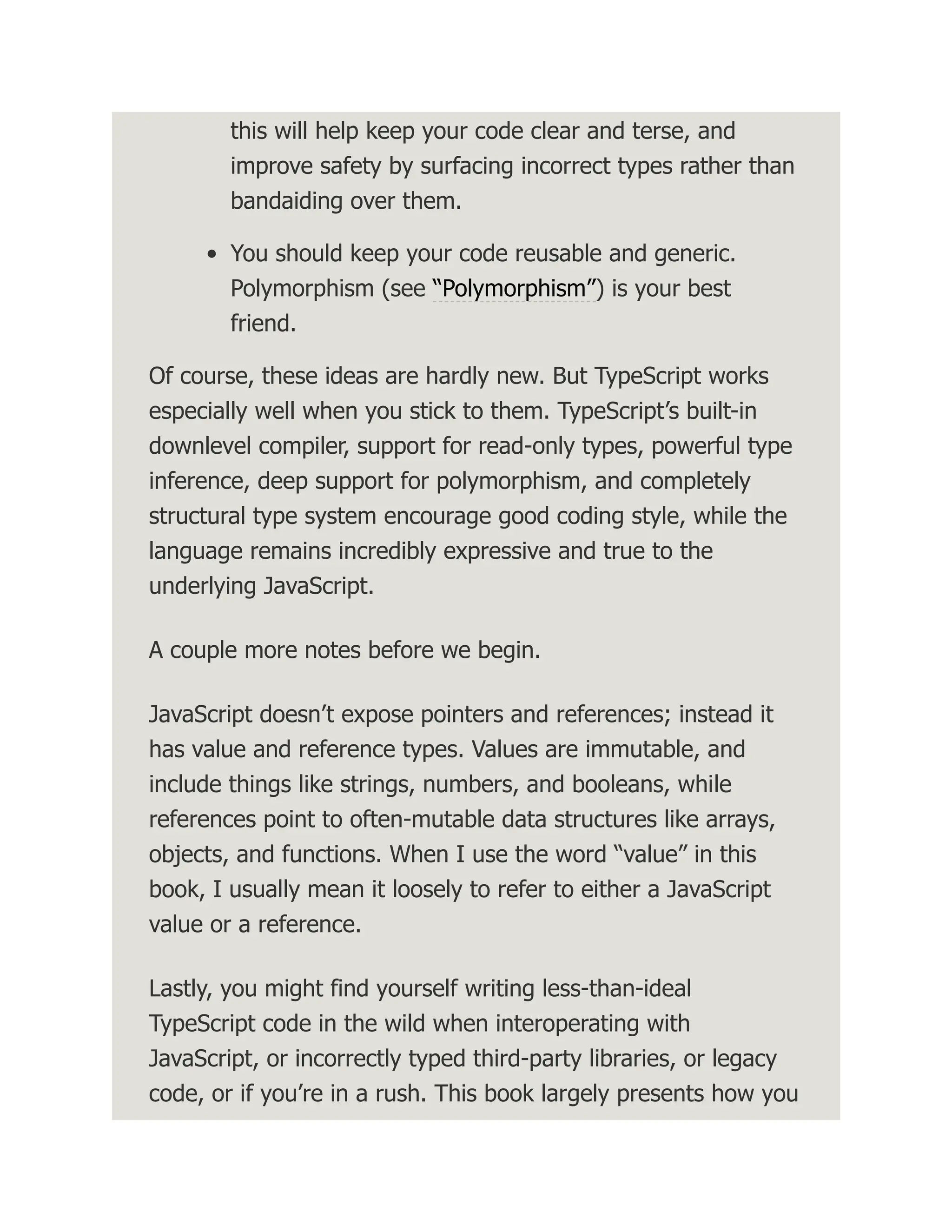 this will help keep your code clear and terse, and improve safety by surfacing incorrect types rather than bandaiding over them. You should keep your code reusable and generic. Polymorphism (see “Polymorphism”) is your best friend. Of course, these ideas are hardly new. But TypeScript works especially well when you stick to them. TypeScript’s built-in downlevel compiler, support for read-only types, powerful type inference, deep support for polymorphism, and completely structural type system encourage good coding style, while the language remains incredibly expressive and true to the underlying JavaScript. A couple more notes before we begin. JavaScript doesn’t expose pointers and references; instead it has value and reference types. Values are immutable, and include things like strings, numbers, and booleans, while references point to often-mutable data structures like arrays, objects, and functions. When I use the word “value” in this book, I usually mean it loosely to refer to either a JavaScript value or a reference. Lastly, you might find yourself writing less-than-ideal TypeScript code in the wild when interoperating with JavaScript, or incorrectly typed third-party libraries, or legacy code, or if you’re in a rush. This book largely presents how you 