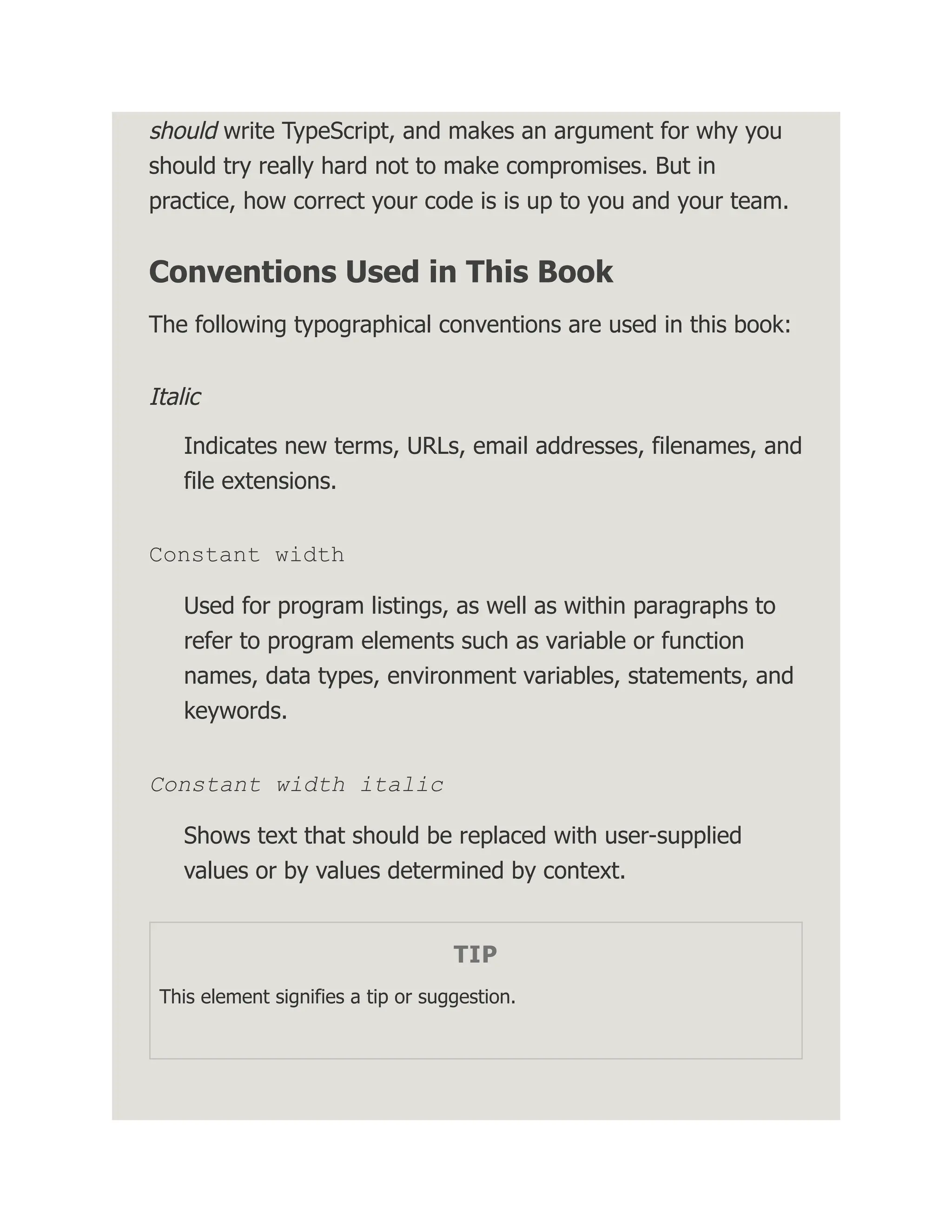 should write TypeScript, and makes an argument for why you should try really hard not to make compromises. But in practice, how correct your code is is up to you and your team. Conventions Used in This Book The following typographical conventions are used in this book: Italic Indicates new terms, URLs, email addresses, filenames, and file extensions. Constant width Used for program listings, as well as within paragraphs to refer to program elements such as variable or function names, data types, environment variables, statements, and keywords. Constant width italic Shows text that should be replaced with user-supplied values or by values determined by context. TIP This element signifies a tip or suggestion. 