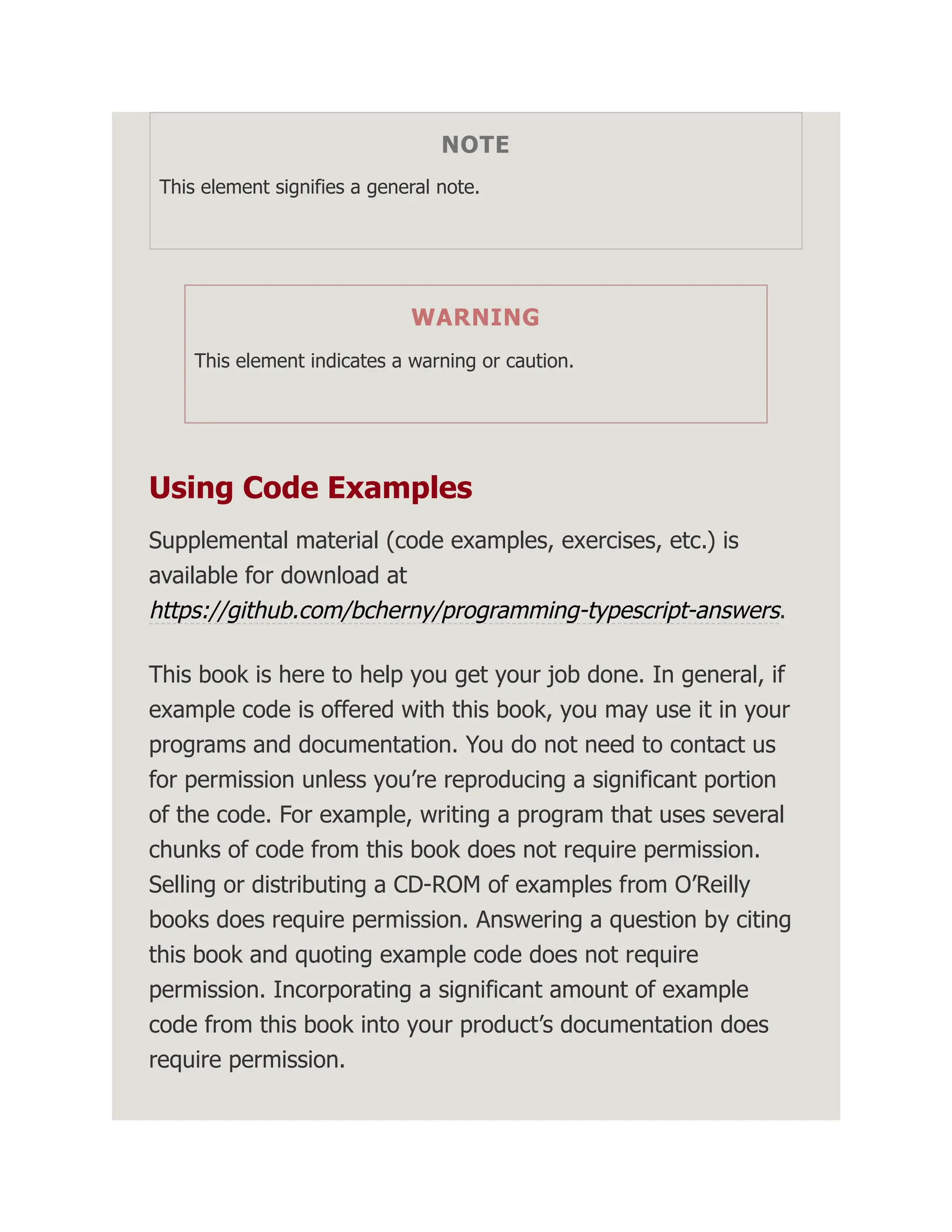 NOTE This element signifies a general note. WARNING This element indicates a warning or caution. Using Code Examples Supplemental material (code examples, exercises, etc.) is available for download at https://github.com/bcherny/programming-typescript-answers. This book is here to help you get your job done. In general, if example code is offered with this book, you may use it in your programs and documentation. You do not need to contact us for permission unless you’re reproducing a significant portion of the code. For example, writing a program that uses several chunks of code from this book does not require permission. Selling or distributing a CD-ROM of examples from O’Reilly books does require permission. Answering a question by citing this book and quoting example code does not require permission. Incorporating a significant amount of example code from this book into your product’s documentation does require permission. 