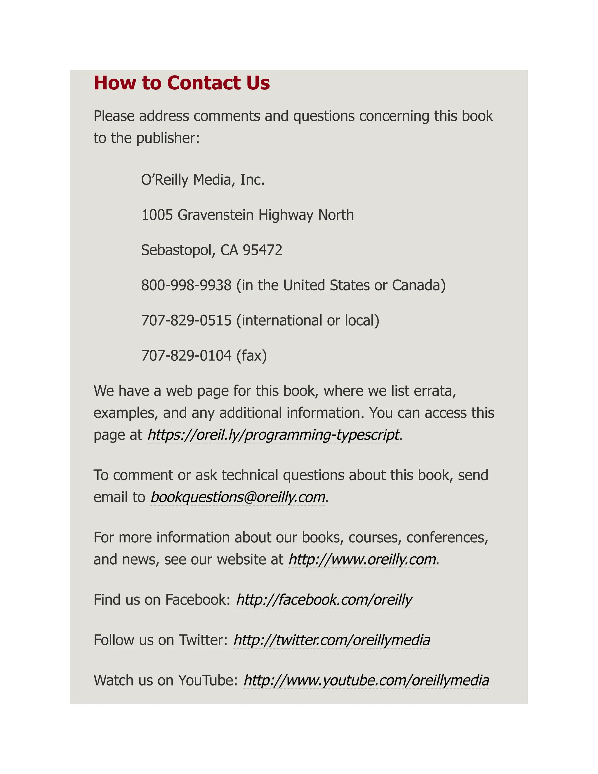 How to Contact Us Please address comments and questions concerning this book to the publisher: O’Reilly Media, Inc. 1005 Gravenstein Highway North Sebastopol, CA 95472 800-998-9938 (in the United States or Canada) 707-829-0515 (international or local) 707-829-0104 (fax) We have a web page for this book, where we list errata, examples, and any additional information. You can access this page at https://oreil.ly/programming-typescript. To comment or ask technical questions about this book, send email to bookquestions@oreilly.com. For more information about our books, courses, conferences, and news, see our website at http://www.oreilly.com. Find us on Facebook: http://facebook.com/oreilly Follow us on Twitter: http://twitter.com/oreillymedia Watch us on YouTube: http://www.youtube.com/oreillymedia 