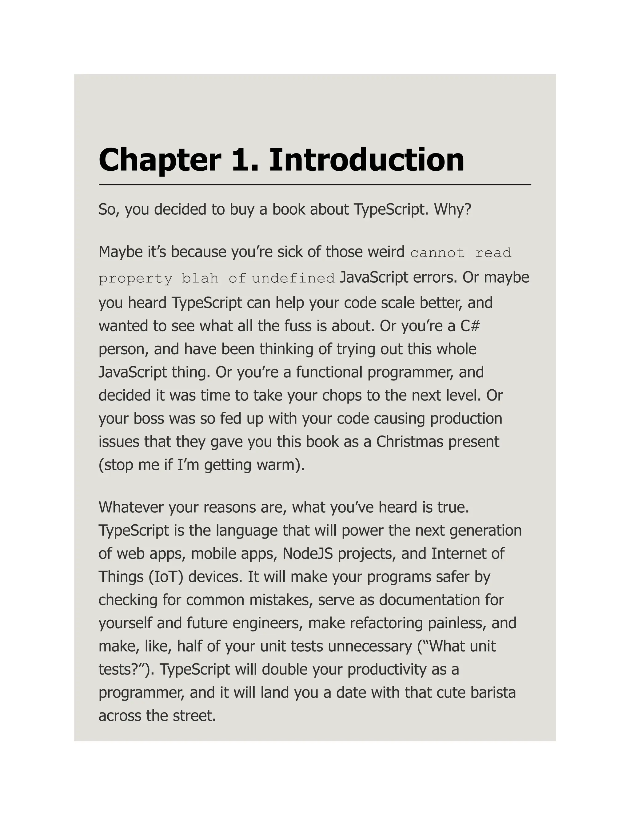 Chapter 1. Introduction So, you decided to buy a book about TypeScript. Why? Maybe it’s because you’re sick of those weird cannot read property blah of undefined JavaScript errors. Or maybe you heard TypeScript can help your code scale better, and wanted to see what all the fuss is about. Or you’re a C# person, and have been thinking of trying out this whole JavaScript thing. Or you’re a functional programmer, and decided it was time to take your chops to the next level. Or your boss was so fed up with your code causing production issues that they gave you this book as a Christmas present (stop me if I’m getting warm). Whatever your reasons are, what you’ve heard is true. TypeScript is the language that will power the next generation of web apps, mobile apps, NodeJS projects, and Internet of Things (IoT) devices. It will make your programs safer by checking for common mistakes, serve as documentation for yourself and future engineers, make refactoring painless, and make, like, half of your unit tests unnecessary (“What unit tests?”). TypeScript will double your productivity as a programmer, and it will land you a date with that cute barista across the street. 
